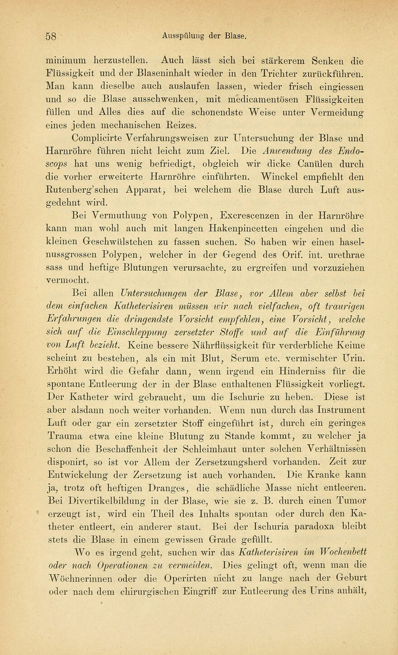 minimum herzustellen. Auch lässt sich bei stärkerem Senken die Flüssigkeit und der Blaseninhalt wieder in den Trichter zurückführen. Man kann dieselbe auch auslaufen lassen, wieder frisch eingiessen und so die Blase ausschwenken; mit medicamentösen Flüssigkeiten füllen und Alles dies auf die schonendste Weise unter Vermeidung eines jeden mechanischen Reizes. Complicirte Verfahrungsweisen zur Untersuchung der Blase und Harnröhre führen nicht leicht zum Ziel. Die Anwendung des Endo- scops hat uns wenig befriedigt, obgleich wir dicke Canülen durch die vorher erweiterte Harnröhre einführten. Winckel empfiehlt den Rutenberg'sehen Apparat, bei welchem die Blase durch Luft aus- gedehnt wird. Bei Vermuthung von Polypen, Excrescenzen in der Harnröhre kann man wohl auch mit langen Hakenpincetten eingehen und die kleinen Geschwülstchen zu fassen suchen. So haben wir einen hasel- nussgrossen Polypen, welcher in der Gegend des Orif. int. urethrae sass und heftige Blutungen verursachte, zu ergreifen und vorzuziehen vermocht. Bei allen Untersuchungen der Blase, vor Allem aber selbst bei dem einfachen Katheterisiren müssen tvir nach vielfachen, oft traurigen Erfahrungen die dringendste Vorsicht empfehlen, eine Vorsicht, tuelche sich auf die Einschleppung zersetzter Stoffe und auf die Einführung von Luft bezieht. Keine bessere Nährflüssigkeit für verderbliche Keime scheint zu bestehen, als ein mit Blut, Serum etc. vermischter Urin. Erhöht wird die Gefahr dann, wenn irgend ein Hinderniss für die spontane Entleerung der in der Blase enthaltenen Flüssigkeit vorliegt. Der Katheter wird gebraucht, um die Ischurie zu heben. Diese ist aber alsdann noch weiter vorhanden. Wenn nun durch das Instrument Luft oder gar ein zersetzter Stoff eingeführt ist, durch ein geringes Trauma etwa eine kleine Blutung zu Stande kommt, zu welcher ja schon die Beschaffenheit der Schleimhaut unter solchen Verhältnissen disponirt, so ist vor Allem der Zersetzungsherd vorhanden. Zeit zur Entwicklung der Zersetzung ist auch vorhanden. Die Kranke kann ja, trotz oft heftigen Dranges, die schädliche Masse nicht entleeren. Bei Divertikelbildung in der Blase, wie sie z. B. durch einen Tumor erzeugt ist, wird ein Theil des Inhalts spontan oder durch den Ka- theter entleert, ein anderer staut. Bei der Ischuria paradoxa bleibt stets die Blase in einem gewissen Grade gefüllt. Wo es irgend geht, suchen wir das Katheterisiren im Wochenbett oder nach Operationen zu vermeiden. Dies gelingt oft, wenn man die Wöchnerinnen oder die Operirten nicht zu lange nach der Geburt oder nach dem chirurgischen Eingriff zur Entleerung des Urins anhält,