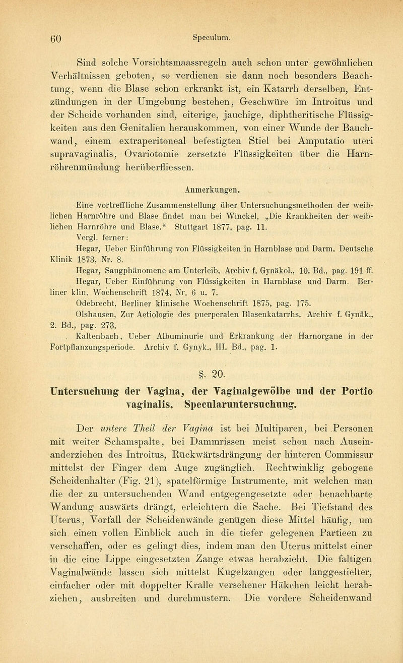 ßO Speculum. Sind solche Vorsichtsmaassregeln auch schon unter gewöhnlichen Verhältnissen geboten, so verdienen sie dann noch besonders Beach- tung, wenn die Blase schon erkrankt ist, ein Katarrh derselben, Ent- zündungen in der Umgebung bestehen, Geschwüre im Introitus und der Scheide vorhanden sind, eiterige, jauchige, diphtheritische Flüssig- keiten aus den Genitalien herauskommen, von einer Wunde der Bauch- wand, einem extraperitoneal befestigten Stiel bei Amputatio uteri supravaginalis, Ovariotomie zersetzte Flüssigkeiten über die Harn- röhrenmündung herüberfüessen. Anmerkungen. Eine vortreffliche Zusammenstellung über Untersuchungsmethoden der weib- lichen Harnröhre und Blase findet man bei Winckel, „Die Krankheiten der weib- lichen Harnröhre und Blase. Stuttgart 1877, pag. 11. Vergl. ferner: Hegar, Ueber Einführung von Flüssigkeiten in Harnblase und Darm. Deutsche Klinik 1873, Nr. 8. Hegar, Saugphänomene am Unterleib, Archiv f. Gynäkol., 10. Bd., pag. 191 ff. Hegar, Ueber Einführung von Flüssigkeiten in Harnblase und Darm. Ber- liner klin. Wochenschrift 1874, Nr. 6 u. 7. Odebrecht, Berliner klinische Wochenschrift 1875, pag. 175. Olshausen, Zur Aetiologie des puerperalen Blasenkatarrhs. Archiv f. Gynäk., 2. Bd., pag. 273. . Kaltenbach, Ueber Albuminurie und Erkrankung der Harnorgane in der Fortpflanzungsperiode. Archiv f. Gynyk., III. Bd., pag. 1. §• 20. Untersuchung der Vagina, der Vaginalgewölbe und der Portio vaginalis. Specularuntersuchung. Der untere Theil der Vagina ist bei Multiparen, bei Personen mit weiter Schamspalte, bei Dammrissen meist schon nach Ausein- anderziehen des Introitus, Rückwärtsdrängung der hinteren Commissur mittelst der Finger dem Auge zugänglich. Rechtwinklig gebogene Scheidenhalter (Fig. 21), spateiförmige Instrumente, mit welchen man die der zu untersuchenden Wand entgegengesetzte oder benachbarte Wandung auswärts drängt, erleichtern die Sache. Bei Tiefstand des Uterus, Vorfall der Scheidenwände genügen diese Mittel häufig, um sich einen vollen Einblick auch in die tiefer gelegenen Partieen zu verschaffen, oder es gelingt dies, indem man den Uterus mittelst einer in die eine Lippe eingesetzten Zange etwas herabzieht. Die faltigen Vaginalwände lassen sich mittelst Kugelzangen oder langgestielter, einfacher oder mit doppelter Kralle versehener Häkchen leicht herab- ziehen, ausbreiten und durchmustern. Die vordere Scheidenwand