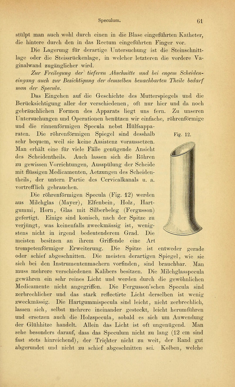 Fig. 12. stülpt man auch wohl durch einen in die Blase eingeführten Katheter, die hintere durch den in das Rectum eingeführten Finger vor. Die Lagerung für derartige Untersuchung ist die Steinschnitt- lage oder die Steissrückenlage, in welcher letzteren die vordere Va- ginalwand zugänglicher wird. Zur Freilegimg der tieferen Abschnitte und bei engem Scheiden- eingang auch zur Besichtigung der demselben benachbarten Theile bedarf man der Specida. Das Eingehen auf die Geschichte des Mutterspiegels und die Berücksichtigung aller der verschiedenen, oft nur hier und da noch gebräuchlichen Formen des Apparats liegt uns fern. Zu unseren Untersuchungen und Operationen benützen wir einfache, röhrenförmige und die rinnenförmigen Specula nebst Hülfsappa- raten. Die röhrenförmigen Spiegel sind desshalb sehr bequem, weil sie keine Assistenz voraussetzen. Man erhält eine für viele Fälle genügende Ansicht des Scheidentheils. Auch lassen sich die Röhren zu gewissen Vorrichtungen, Ausspülung der Scheide mit flüssigen Medicamenten, Aetzungen des Scheiden- theils, der untern Partie des Cervicalkanals u. a. vortrefflich gebrauchen. Die röhrenförmigen Specula (Fig. 12) werden aus Milchglas (Mayer), Elfenbein, Holz, Hart- gummi, Hörn, Glas mit Silberbeleg (Fergusson) gefertigt. Einige sind konisch, nach der Spitze zu verjüngt, was keinenfalls zweckmässig ist, wenig- stens nicht in irgend bedeutenderem Grad. Die meisten besitzen an ihrem GrifFende eine Art trompetenförmiger Erweiterung. Die Spitze ist entweder gerade oder schief abgeschnitten. Die meisten derartigen Spiegel, wie sie sich bei den Instrumentenmachern vorfinden, sind brauchbar. Man muss mehrere verschiedenen Kalibers besitzen. Die Milchglasspecula gewähren ein sehr reines Licht und werden durch die gewöhnlichen Medicamente nicht angegriffen. Die Fergusson'schen Specula sind zerbrechlicher und das stark reflectirte Licht derselben ist wenig zweckmässig. Die Hartgummispecula sind leicht, nicht zerbrechlich, lassen sich, selbst mehrere ineinander gesteckt, leicht herumführen und ersetzen auch die Holzspecula, sobald es sich um Anwendung der Glühhitze handelt. Allein das Licht ist oft ungenügend. Man sehe besonders darauf, dass das Speculum nicht zu lang (12 cm sind fast stets hinreichend), der Trichter nicht zu weit, der Rand gut abgerundet und nicht zu schief abgeschnitten sei. Kolben, welche