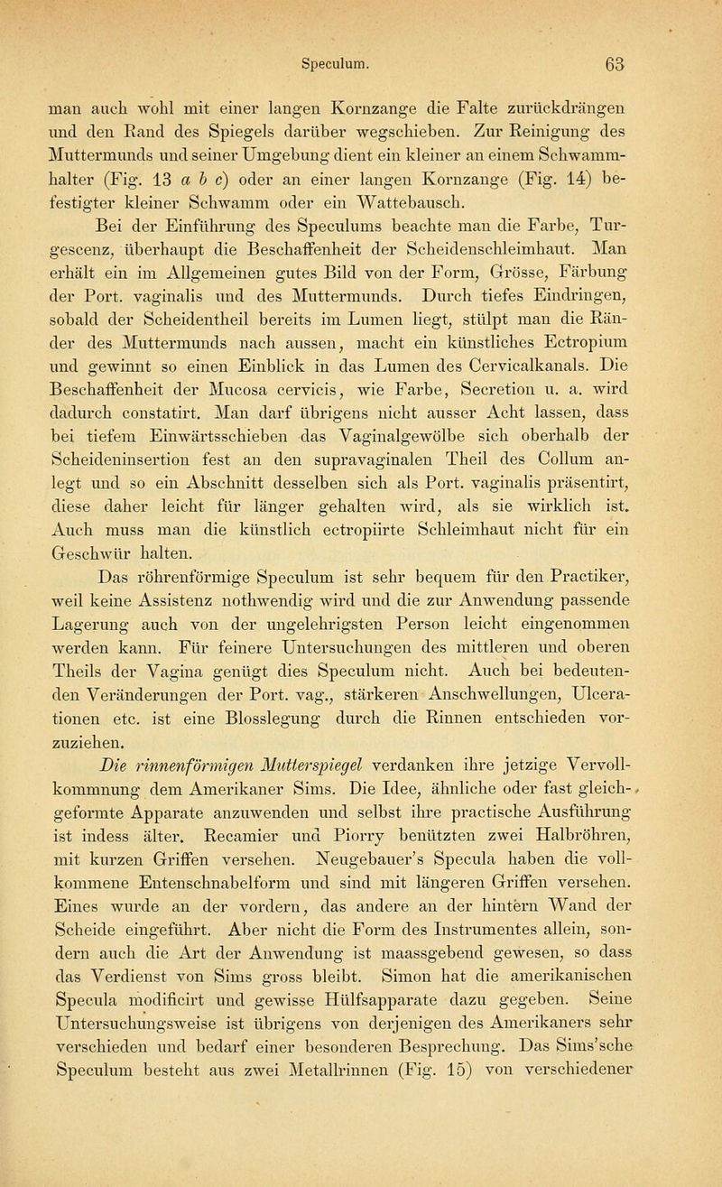 man auch wohl mit einer langen Kornzange die Falte zurückdrängen und den Rand des Spiegels darüber wegschieben. Zur Reinigung des Muttermunds und seiner Umgebung dient ein kleiner an einem Schwamm- halter (Fig. 13 a b c) oder an einer langen Kornzange (Fig. 14) be- festigter kleiner Schwamm oder ein Wattebausch. Bei der Einführung des Speculums beachte man die Farbe, Tur- gescenz, überhaupt die Beschaffenheit der Scheidenschleimhaut. Man erhält ein im Allgemeinen gutes Bild von der Form; Grösse, Färbung der Port, vaginalis und des Muttermunds. Durch tiefes Eindringen, sobald der Scheidentheil bereits im Lumen liegt, stülpt man die Rän- der des Muttermunds nach aussen, macht ein künstliches Ectropium und gewinnt so einen Einblick in das Lumen des Cervicalkanals. Die Beschaffenheit der Mucosa cervicis, wie Farbe, Secretion u. a. wird dadurch constatirt. Man darf übrigens nicht ausser Acht lassen, dass bei tiefem Einwärtsschieben das Vaginalgewölbe sich oberhalb der Scheideninsertion fest an den supravaginalen Theil des Collum an- legt und so ein Abschnitt desselben sich als Port, vaginalis präsentirt, diese daher leicht für länger gehalten wird, als sie wirklich ist. Auch muss man die künstlich ectropiirte Schleimhaut nicht für ein Geschwür halten. Das röhrenförmige Speculum ist sehr bequem für den Practiker, weil keine Assistenz nothwendig wird und die zur Anwendung passende Lagerung auch von der ungelehrigsten Person leicht eingenommen werden kann. Für feinere Untersuchungen des mittleren und oberen Theils der Vagina genügt dies Speculum nicht. Auch bei bedeuten- den Veränderungen der Port, vag., stärkeren Anschwellungen, Ulcera- tionen etc. ist eine Blosslegung durch die Rinnen entschieden vor- zuziehen. Die rinnenförmigen Mutterspiegel verdanken ihre jetzige Vervoll- kommnung dem Amerikaner Sims. Die Idee, ähnliche oder fast gleich-, geformte Apparate anzuwenden und selbst ihre practische Ausführung ist indess älter. Recamier und Piorry benützten zwei Halbröhren, mit kurzen Griffen versehen. Neugebauer's Specula haben die voll- kommene Entenschnabelform und sind mit längeren Griffen versehen. Eines wurde an der vordem, das andere an der hintern Wand der Scheide eingeführt. Aber nicht die Form des Instrumentes allein, son- dern auch die Art der Anwendung ist maassgebend gewesen, so dass das Verdienst von Sims gross bleibt. Simon hat die amerikanischen Specula modificirt und gewisse Hülfsapparate dazu gegeben. Seine Untersuchungsweise ist übrigens von derjenigen des Amerikaners sehr verschieden und bedarf einer besonderen Besprechung. Das Sims'sehe Speculum besteht aus zwei Metallrinnen (Fig. 15) von verschiedener