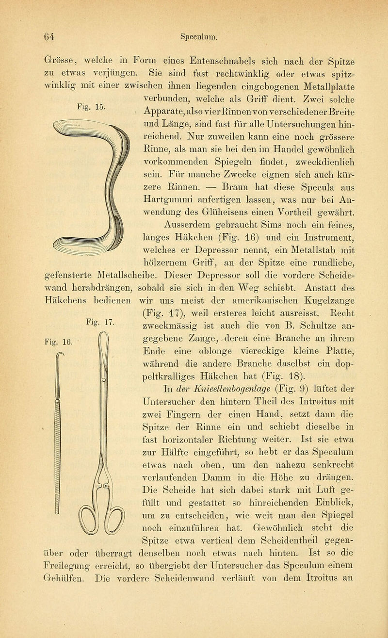 Fig. 15. Grösse, welche in Form eines Entenschnabels sich nach der Spitze zu etwas verjüngen. Sie sind fast rechtwinklig oder etwas spitz- winklig mit einer zwischen ihnen liegenden eingebogenen Metallplatte verbunden, welche als Griff dient. Zwei solche Apparate, also vier Rinnen von verschiedener Breite und Länge, sind fast für alle Untersuchungen hin- reichend. Nur zuweilen kann eine noch grössere Rinne, als man sie bei den im Handel gewöhnlich vorkommenden Spiegeln findet, zweckdienlich sein. Für manche Zwecke eignen sich auch kür- zere Rinnen. — Braun hat diese Specula aus Hartgummi anfertigen lassen, was nur bei An- wendung des Glüheisens einen Vortheil gewährt. Ausserdem gebraucht Sims noch ein feines, langes Häkchen (Fig. 16) und ein Instrument, welches er Depressor nennt, ein Metallstab mit hölzernem Griff, an der Spitze eine rundliche, gefensterte Metallscheibe. Dieser Depressor soll die vordere Scheide- wand herabdrängen, sobald sie sich in den Weg schiebt. Anstatt des Häkchens bedienen wir uns meist der amerikanischen Kugelzange (Fig. 17), weil ersteres leicht ausreisst. Recht zweckmässig ist auch die von B. Schultze an- gegebene Zange,.deren eine Branche an ihrem Ende eine oblonge viereckige kleine Platte, während die andere Branche daselbst ein dop- peltkralliges Häkchen hat (Fig. 18). In der Knieellenbogenlage (Fig. 9) lüftet der Untersucher den hintern Theil des Introitus mit zwei Fingern der einen Hand, setzt dann die Spitze der Rinne ein und schiebt dieselbe in fast horizontaler Richtung weiter. Ist sie etwa zur Hälfte eingeführt, so hebt er das Speculum etwas nach oben, um den nahezu senkrecht verlaufenden Damm in die Höhe zu drängen. Die Scheide hat sich dabei stark mit Luft ge- füllt und gestattet so hinreichenden Einblick, um zu entscheiden, wie weit man den Spiegel noch einzuführen hat. Gewöhnlich steht die Spitze etwa vertical dem Scheidentheil gegen- über oder überragt denselben noch etwas nach hinten. Ist so die Freilegung erreicht, so übergiebt der Untersucher das Speculum einem Gehülfen. Die vordere Scheidenwand verläuft von dem Itroitus an Fig. 17.