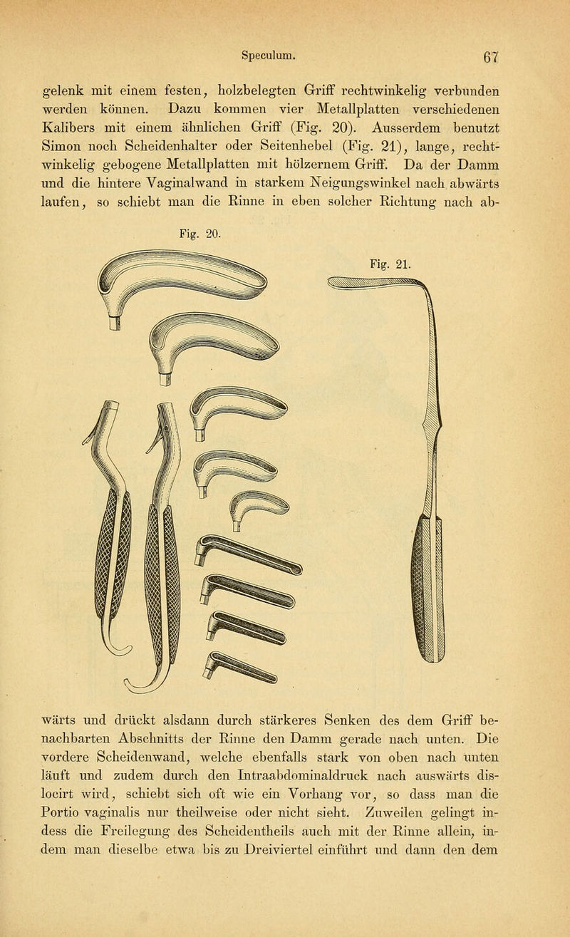 gelenk mit einem festen, holzbelegten Griff rechtwinkelig verbunden werden können. Dazu kommen vier Metallplatten verschiedenen Kalibers mit einem ähnlichen Griff (Fig. 20). Ausserdem benutzt Simon noch Scheidenhalter oder Seitenhebel (Fig. 21), lange, recht- winkelig gebogene Metallplatten mit hölzernem Griff. Da der Damm und die hintere Vaginalwand in starkem Neigungswinkel nach abwärts laufen, so schiebt man die Rinne in eben solcher Richtung nach ab- Fig. 20. Fig. 21. wärts und drückt alsdann durch stärkeres Senken des dem Griff be- nachbarten Abschnitts der Rinne den Damm gerade nach unten. Die vordere Scheidenwand, welche ebenfalls stark von oben nach unten läuft und zudem durch den Intraabdominaldruck nach auswärts dis- locirt wird, schiebt sich oft wie ein Vorhang vor, so dass man die Portio vaginalis nur theilweise oder nicht sieht. Zuweilen gelingt in- dess die Freilegung des Scheidentheils auch mit der Rinne allein, in- dem man dieselbe etwa bis zu Dreiviertel einführt und dann den dem