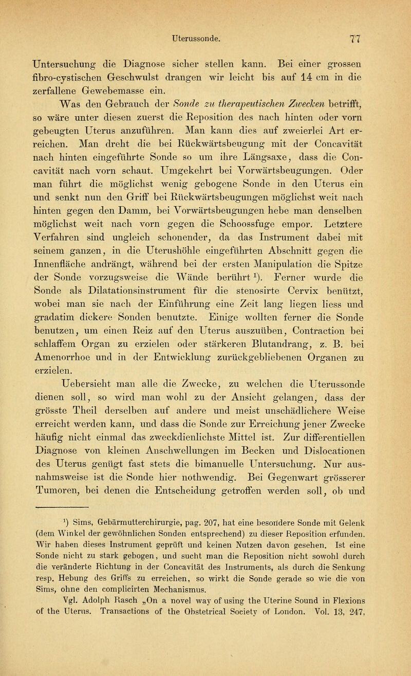 Untersuchung die Diagnose sicher stellen kann. Bei einer grossen fibro-cystischen Geschwulst drangen wir leicht bis auf 14 cm in die zerfallene Gewebemasse ein. Was den Gebrauch der Sonde zu therapeutischen Zwecken betrifft, so wäre unter diesen zuerst die Reposition des nach hinten oder vorn gebeugten Uterus anzuführen. Man kann dies auf zweierlei Art er- reichen. Man dreht die bei Rückwärtsbeugung mit der Concavität nach hinten eingeführte Sonde so um ihre Längsaxe, dass die Con- cavität nach vorn schaut. Umgekehrt bei Vorwärtsbeugungen. Oder man führt die möglichst wenig gebogene Sonde in den Uterus ein und senkt nun den Griff bei Rückwärtsbeugungen möglichst weit nach hinten gegen den Damm, bei Vorwärtsbeugungen hebe man denselben möglichst weit nach vorn gegen die Schoossfuge empor. Letztere Verfahren sind ungleich schonender, da das Instrument dabei mit seinem ganzen, in die Uterushöhle eingeführten Abschnitt gegen die Innenfläche andrängt, während bei der ersten Manipulation die Spitze der Sonde vorzugsweise die Wände berührtx). Ferner wurde die Sonde als Dilatationsinstrument für die stenosirte Cervix benützt, wobei man sie nach der Einführung eine Zeit lang liegen liess und gradatim dickere Sonden benutzte. Einige wollten ferner die Sonde benutzen, um einen Reiz auf den Uterus auszuüben, Contraction bei schlaffem Organ zu erzielen oder stärkeren Blutandrang, z. B. bei Amenorrhoe und in der Entwicklung zurückgebliebenen Organen zu erzielen. Uebersieht man alle die Zwecke, zu welchen die Uterussonde dienen soll, so wird man wohl zu der Ansicht gelangen, dass der grösste Theil derselben auf andere und meist unschädlichere Weise erreicht werden kann, und dass die Sonde zur Erreichung jener Zwecke häufig nicht einmal das zweckdienlichste Mittel ist. Zur differentiellen Diagnose von kleinen Anschwellungen im Becken und Dislocationen des Uterus genügt fast stets die bimanuelle Untersuchung. Nur aus- nahmsweise ist die Sonde hier nothwendig. Bei Gegenwart grösserer Tumoren, bei denen die Entscheidung getroffen werden soll, ob und 2) Sims, Gebärmutterchirurgie, pag. 207, hat eine besondere Sonde mit Gelenk (dem Winkel der gewöhnlichen Sonden entsprechend) zu dieser Reposition erfunden. Wir haben dieses Instrument geprüft und keinen Nutzen davon gesehen. Ist eine Sonde nicht zu stark gebogen, und sucht man die Reposition nicht sowohl durch die veränderte Richtung in der Concavität des Instruments, als durch die Senkung resp. Hebung des Griffs zu erreichen, so wirkt die Sonde gerade so wie die von Sims, ohne den complicirten Mechanismus. Vgl. Adolph Rasch „On a novel way of using the Uterine Sound in Flexions of the Uterus. Transactions of the Obstetrical Society of London. Vol. 13, 247,