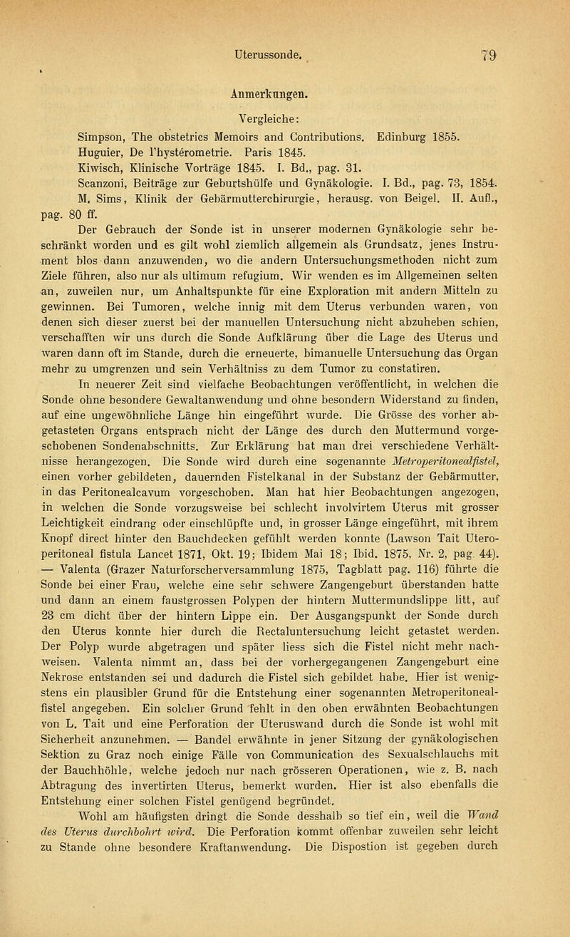 Anmerkungen. Vergleiche: Simpson, The obstetrics Memoirs and Gontributions. Edinburg 1855. Huguier, De l'hysterometrie. Paris 1845. Kiwisch, Klinische Vorträge 1845. I. Bd., pag. 31. Scanzoni, Beiträge zur Geburtshülfe und Gynäkologie. I. Bd., pag. 78, 1854. M. Sims, Klinik der Gebärmutterchirurgie, herausg. von Beigel. II. Aufl., pag. 80 ff. Der Gebrauch der Sonde ist in unserer modernen Gynäkologie sehr be- schränkt worden und es gilt wohl ziemlich allgemein als Grundsatz, jenes Instru- ment blos dann anzuwenden, wo die andern Untersuchungsmethoden nicht zum Ziele führen, also nur als ultimum refugium. Wir wenden es im Allgemeinen selten an, zuweilen nur, um Anhaltspunkte für eine Exploration mit andern Mitteln zu gewinnen. Bei Tumoren, welche innig mit dem Uterus verbunden waren, von denen sich dieser zuerst bei der manuellen Untersuchung nicht abzuheben schien, verschafften wir uns durch die Sonde Aufklärung über die Lage des Uterus und waren dann oft im Stande, durch die erneuerte, bimanuelle Untersuchung das Organ mehr zu umgrenzen und sein Verhältniss zu dem Tumor zu constatiren. In neuerer Zeit sind vielfache Beobachtungen veröffentlicht, in welchen die Sonde ohne besondere Gewaltanwendung und ohne besondern Widerstand zu finden, auf eine ungewöhnliche Länge hin eingeführt wurde. Die Grösse des vorher ab- getasteten Organs entsprach nicht der Länge des durch den Muttermund vorge- schobenen Sondenabschnitts. Zur Erklärung hat man drei verschiedene Verhält- nisse herangezogen. Die Sonde wird durch eine sogenannte Metroperitonealfistel, einen vorher gebildeten, dauernden Fistelkanal in der Substanz der Gebärmutter, in das Peritonealcavum vorgeschoben. Man hat hier Beobachtungen angezogen, in welchen die Sonde vorzugsweise bei schlecht involvirtem Uterus mit grosser Leichtigkeit eindrang oder einschlüpfte und, in grosser Länge eingeführt, mit ihrem Knopf direct hinter den Bauchdecken gefühlt werden konnte (Lawson Tait Utero- peritoneal fistula Lancet 1871, Okt. 19; Ibidem Mai 18; Ibid. 1875, Nr. 2, pag. 44). — Valenta (Grazer Naturforscherversammlung 1875, Tagblatt pag. 116) führte die Sonde bei einer Frau, welche eine sehr schwere Zangengeburt überstanden hatte und dann an einem faustgrossen Polypen der hintern Muttermundslippe litt, auf 23 cm dicht über der hintern Lippe ein. Der Ausgangspunkt der Sonde durch den Uterus konnte hier durch die Rectaluntersuchung leicht getastet werden. Der Polyp wurde abgetragen und später Hess sich die Fistel nicht mehr nach- weisen. Valenta nimmt an, dass bei der vorhergegangenen Zangengeburt eine Nekrose entstanden sei und dadurch die Fistel sich gebildet habe. Hier ist wenig- stens ein plausibler Grund für die Entstehung einer sogenannten Metroperitoneal- fistel angegeben. Ein solcher Grund fehlt in den oben erwähnten Beobachtungen von L. Tait und eine Perforation der Uteruswand durch die Sonde ist wohl mit Sicherheit anzunehmen. — Bändel erwähnte in jener Sitzung der gynäkologischen Sektion zu Graz noch einige Fälle von Communication des Sexualschlauchs mit der Bauchhöhle, welche jedoch nur nach grösseren Operationen, wie z. B. nach Abtragung des invertirten Uterus, bemerkt wurden. Hier ist also ebenfalls die Entstehung einer solchen Fistel genügend begründet. Wohl am häufigsten dringt die Sonde desshalb so tief ein, weil die Wand des Uterus durchbohrt ivird. Die Perforation kommt offenbar zuweilen sehr leicht zu Stande ohne besondere Kraftanwendung. Die Dispostion ist gegeben durch