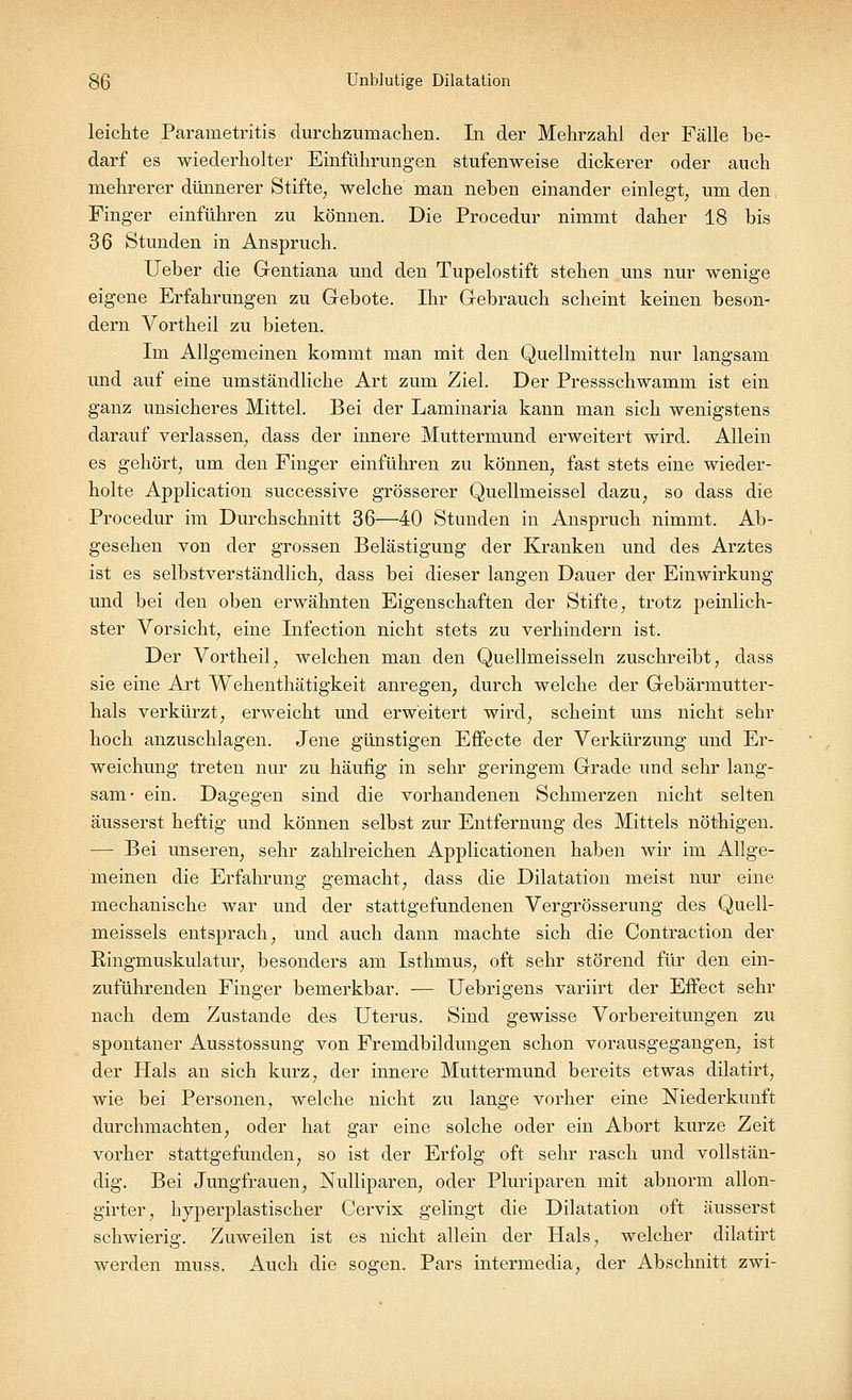 leichte Parainetritis durchzumachen. In der Mehrzahl der Fälle be- darf es wiederholter Einführungen stufenweise dickerer oder auch mehrerer dünnerer Stifte, welche man neben einander einlegt, um den, Finger einführen zu können. Die Procedur nimmt daher 18 bis 36 Stunden in Anspruch. Ueber die Gentiana und den Tupelostift stehen uns nur wenige eigene Erfahrungen zu Gebote. Ihr Gebrauch scheint keinen beson- dern Vortheil zu bieten. Im Allgemeinen kommt man mit den Quellmitteln nur langsam und auf eine umständliche Art zum Ziel. Der Pressschwamm ist ein ganz unsicheres Mittel. Bei der Laminaria kann man sich wenigstens darauf verlassen, dass der innere Muttermund erweitert wird. Allein es gehört, um den Finger einführen zu können, fast stets eine wieder- holte Application successive grösserer Quellmeissel dazu, so dass die Procedur im Durchschnitt 36—40 Stunden in Anspruch nimmt. Ab- gesehen von der grossen Belästigung der Kranken und des Arztes ist es selbstverständlich, dass bei dieser langen Dauer der Einwirkung und bei den oben erwähnten Eigenschaften der Stifte, trotz peinlich- ster Vorsicht, eine Infection nicht stets zu verhindern ist. Der Vortheil, welchen man den Quellmeissein zuschreibt, dass sie eine Art Wehenthätigkeit anregen, durch welche der Gebärmutter- hals verkürzt, erweicht und erweitert wird, scheint uns nicht sehr hoch anzuschlagen. Jene günstigen Effecte der Verkürzung und Er- weichung treten nur zu häufig in sehr geringem Grade und sehr lang- sam- ein. Dagegen sind die vorhandenen Schmerzen nicht selten äusserst heftig und können selbst zur Entfernung des Mittels nöthigen. — Bei unseren, sehr zahlreichen Applicationen haben wir im Allge- meinen die Erfahrung gemacht, dass die Dilatation meist nur eine mechanische war und der stattgefundenen Vergrösserung des Quell- meissels entsprach, und auch dann machte sich die Contraction der Ringmuskulatur, besonders am Isthmus, oft sehr störend für den ein- zuführenden Finger bemerkbar. — Uebrigens variirt der Effect sehr nach dem Zustande des Uterus. Sind gewisse Vorbereitungen zu spontaner Ausstossung von Fremdbildungen schon vorausgegangen, ist der Hals an sich kurz, der innere Muttermund bereits etwas dilatirt, wie bei Personen, welche nicht zu lange vorher eine Niederkunft durchmachten, oder hat gar eine solche oder ein Abort kurze Zeit vorher stattgefunden, so ist der Erfolg oft sehr rasch und vollstän- dig. Bei Jungfrauen, Nulliparen, oder Pluriparen mit abnorm allon- girter, hyperplastischer Cervix gelingt die Dilatation oft äusserst schwierig. Zuweilen ist es nicht allein der Hals, welcher dilatirt werden muss. Auch die sogen. Pars intermedia, der Abschnitt zwi-