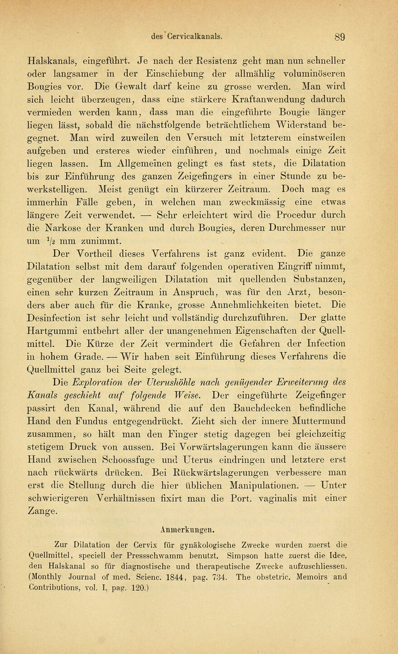 Halskanals, eingeführt. Je nach der Resistenz geht man nun schneller oder langsamer in der Einschiebimg der allmählig voluminöseren Bougies vor. Die Gewalt darf keine zu grosse werden. Man wird sich leicht überzeugen, dass eine stärkere Kraftanwendimg dadurch vermieden werden kann, dass man die eingeführte Bougie länger liegen lässt, sobald die nächstfolgende beträchtlichem Widerstand be- gegnet. Man wird zuweilen den Versuch mit letzterem einstweilen aufgeben und ersteres wieder einführen, und nochmals einige Zeit liegen lassen. Im Allgemeinen gelingt es fast stets, die Dilatation bis zur Einführung des ganzen Zeigefingers in einer Stunde zu be- werkstelligen. Meist genügt ein kürzerer Zeitraum. Doch mag es immerhin Fälle geben, in welchen man zweckmässig eine etwas längere Zeit verwendet. — Sehr erleichtert wird die Procedur durch die Narkose der Kranken und durch Bougies, deren Durchmesser nur um XJ2 mm zunimmt. Der Vortheil dieses Verfahrens ist ganz evident. Die ganze Dilatation selbst mit dem darauf folgenden operativen Eingriff nimmt, gegenüber der langweiligen Dilatation mit quellenden Substanzen, einen sehr kurzen Zeitraum in Anspruch, was für den Arzt, beson- ders aber auch für die Kranke, grosse Annehmlichkeiten bietet. Die Desinfection ist sehr leicht und vollständig durchzuführen. Der glatte Hartgummi entbehrt aller der unangenehmen Eigenschaften der Quell- mittel. Die Kürze der Zeit vermindert die Gefahren der Infection in hohem Grade. — Wir haben seit Einführung dieses Verfahrens die Quellmittel ganz bei Seite gelegt. Die Exploration der Uterushöhle nach genügender Erweiterung des Kanals geschieht auf folgende Weise. Der eingeführte Zeigefinger passirt den Kanal, während die auf den Bauchdecken befindliche Hand den Fundus entgegendrückt. Zieht sich der innere Muttermund zusammen, so hält man den Finger stetig dagegen bei gleichzeitig- stetigem Druck von aussen. Bei Vorwärtslagerungen kann die äussere Hand zwischen Schoossfuge und Uterus eindringen und letztere erst nach rückwärts drücken. Bei Rückwärtslagerungen verbessere man erst die Stellung durch die hier üblichen Manipulationen. — Unter schwierigeren Verhältnissen fixirt man die Port, vaginalis mit einer Zange. Anmerkungen. Zur Dilatation der Cervix für gynäkologische Zwecke wurden zuerst die Quellmittel, speciell der Pressschwamm, benutzt. Simpson hatte zuerst die Idee, den Halskanal so für diagnostische und therapeutische Zwecke aufzuschliessen. (Monthly Journal of med. Scienc. 1844, pag. 734. The obstetric. Memoirs and Contributions, vol. I, pag. 120.)