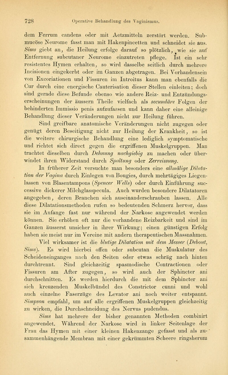 dem Ferrum candens oder mit Aetzmitteln zerstört werden. Sub- mucöse Neurome fasst man mit Hakenpincetten und schneidet sie aus. Sims giebt an; die Heilung erfolge darauf so plötzlich, wie sie auf Entfernung subcutaner Neurome einzutreten pflege. Ist ein sehr resistentes Hymen erhalten, so wird dasselbe seitlich durch mehrere Incisionen eingekerbt oder im Ganzen abgetragen. Bei Vorhandensein von Excoriationen und Fissuren im Introitus kann man ebenfalls die Cur durch eine energische Cauterisation dieser Stellen einleiten; doch sind gerade diese Befunde ebenso wie andere Reiz- und Entzündungs- erscheinungen der äussern Theile vielfach als secundäre Folgen der behinderten Immissio penis aufzufassen und kann daher eine alleinige Behandlung dieser Veränderungen nicht zur Heilung führen. Sind greifbare anatomische Veränderungen nicht zugegen oder genügt deren Beseitigung nicht zur Heilung der Krankheit, so ist die weitere chirurgische Behandlung eine lediglich symptomatische und richtet sich direct gegen die ergriffenen Muskelgruppen. Man trachtet dieselben durch Dehnung nachgiebig zu machen oder über- windet ihren Widerstand durch Spaltung oder Zerreissung. In früherer Zeit versuchte man besonders eine allmälige Dilata- tion der Vagina durch Einlegen von Bougies; durch mehrtägiges Liegen- lassen von Blasentampons (Spencer Wells) oder durch Einführung suc- cessive dickerer Milchglasspecula. Auch wurden besondere Diktatoren angegeben, deren Branchen sich auseinanderschrauben lassen. Alle diese Dilatationsmethoden rufen so bedeutenden Schmerz hervor, dass sie im Anfange fast nur während der Narkose angewendet werden können. Sie erhöhen oft nur die vorhandene Reizbarkeit und sind im Ganzen äusserst unsicher in ihrer Wirkung; einen günstigen Erfolg haben sie meist nur im Vereine mit andern therapeutischen Massnahmen. Viel wirksamer ist die blutige Dilatation mit dem Messer (Debout, Sims). Es wird hierbei offen oder subcutan die Muskulatur des Scheideneinganges nach den Seiten oder etwas schräg nach hinten durchtrennt. Sind gleichzeitig spasmodische Contractionen oder Fissuren am After zugegen, so wird auch der Sphincter ani durchschnitten. Es werden hierdurch die mit dem Sphincter ani sich kreuzenden Muskelbündel des Constrictor cunni und wohl auch einzelne Faserzüge des Levator ani noch weiter entspannt. Simpson empfahl, um auf alle ergriffenen Muskelgruppen gleichzeitig zu wirken, die Durchschneidung des Nervus pudendus. Sims hat mehrere der bisher genannten Methoden combinirt angewendet. Während der Narkose wird in linker Seitenlage der Frau das Hymen mit einer kleinen Hakenzange gefasst und als zu- sammenhängende Membran mit einer gekrümmten Scheere ringsherum