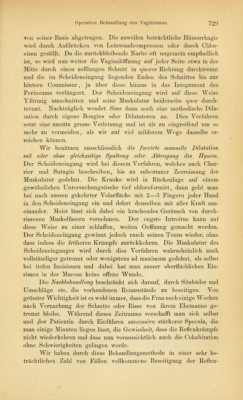 von seiner Basis abgetragen. Die zuweilen beträchtliche Hämorrhagie wird durch Aufdrücken von Leinwandcompressen oder durch Chlor- eisen gestillt. Da die zurückbleibende Narbe oft ungemein empfindlich ist, so wird nun weiter die Vaginalöffnung auf jeder Seite etwa in der Mitte durch einen zolllangen Schnitt in querer Richtung durchtrennt und die im Scheideneingang liegenden Enden des Schnittes bis zur hintern Commissur, ja über diese hinaus in das Integument des Perineums verlängert. Der Scheideneingang wird auf diese Weise Yförmig umschnitten und seine Muskulatur beiderseits quer durch- trennt. Nachträglich wendet Sims dann noch eine methodische Dila- tation durch eigene Bougies oder Diktatoren an. Dies Verfahren setzt eine unnütz grosse Verletzung und ist als zu eingreifend um so mehr zu vermeiden, als wir auf viel milderem Wege dasselbe er- reichen können. Wir benützen ausschliesslich die forcirte manuelle Dilatation mit oder ohne gleichzeitige Spaltung oder Abtragung des Hymen. Der Scheideneingang wird bei diesem Verfahren, welches auch Char- rier und Sutugin beschreiben, bis zu subcutaner Zerreissung der Muskulatur gedehnt. Die Kranke wird in Rückenlage auf einem gewöhnlichen Untersuchungstische tief chloroformirt, dann geht man bei nach aussen gekehrter Volarfläche mit 2—3 Fingern jeder Hand in den Scheideneingang ein und dehnt denselben mit aller Kraft aus- einander. Meist lässt sich dabei ein krachendes Geräusch von durch- rissenen Muskelfasern vernehmen. Der engste Introitus kann auf diese Weise zu einer schlaffen, weiten Oeffnung gemacht werden. Der Scheideneingang gewinnt jedoch rasch seinen Tonus wieder, ohne dass indess die früheren Krämpfe zurückkehren. Die Muskulatur des Scheideneinganges wird durch dies Verfahren wahrscheinlich noch vollständiger getrennt oder wenigstens ad maximum gedehnt, als selbst bei tiefen Incisionen und dabei hat man ausser oberflächlichen Ein- rissen in der Mucosa keine offene Wunde. Die Nachbehandlung beschränkt sich darauf, durch Sitzbäder und Umschläge etc. die vorhandenen Reizzustände zu beseitigen. Von grösster Wichtigkeit ist es wohl immer, dass die Frau noch einige Wochen nach Vernarbimg der Schnitte oder Risse von ihrem Ehemanne ge- trennt bleibe. Während dieses Zeitraums verschafft man sich selbst und .der Patientin durch Einführen successive stärkerer Specula, die man einige Minuten liegen lässt, die Gewissheit, dass die Reflexkrämpfe nicht wiederkehren und dass nun voraussichtlich auch die Cohabitation ohne Schwierigkeiten gelingen werde. Wir haben durch diese Behandlungsmethode in einer sehr be- trächtlichen Zahl von Fällen vollkommene Beseitigung der Reflex-