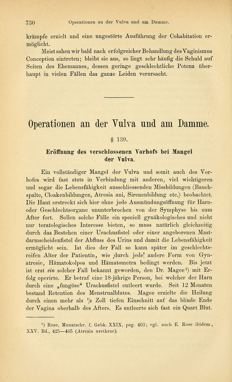 krämpfe erzielt und eine ungestörte Ausführung der Cohabitation er- möglicht. Meist sahen wir bald nach erfolgreicher Behandlung des Vaginismus Conception eintreten; bleibt sie aus, so liegt sehr häufig die Schuld auf Seiten des Ehemannes, dessen geringe geschlechtliche Potenz über- haupt in vielen Fällen das ganze Leiden verursacht. Operationen an der Vulva und am Damme. § 139. Eröffnung des verschlossenen Yorhofs bei Mangel der Ynlva. Ein vollständiger Mangel der Vulva und somit auch des Vor- hofes wird fast stets in Verbindung mit anderen, viel wichtigeren und sogar die Lebensfähigkeit ausschliessenden Missbildungen (Bauch- spalte, Cloakenbildungen, Atresia ani, Sirenenbildung etc.) beobachtet. Die Haut erstreckt sich hier ohne jede Ausmündungsöffnung für Harn- oder Geschlechtsorgane ununterbrochen von der Symphyse bis zum After fort. Sollen solche Fälle ein speciell gynäkologisches und nicht nur teratologisches Interesse bieten, so muss natürlich gleichzeitig durch das Bestehen einer Urachusfistel oder einer angeborenen Mast- darmscheidenfistel der Abfluss des Urins und damit die Lebensfähigkeit ermöglicht sein. Ist dies der Fall so kann später im geschlechts- reif en Alter der Patientin, wie kdurch jede' andere Form von Gyn- atresie, Hämatokolpos und Hämatometra bedingt werden. Bis jetzt ist erst ein solcher Fall bekannt geworden, den Dr. Magee1) mit Er- folg operirte. Er betraf eine 18-jährige Person, bei welcher der Harn durch eine „fungöse Urachusfistel entleert wurde. Seit 12 Monaten bestand Retention des Menstrualblutes. Magee erzielte die Heilung durch einen mehr als ]/2 Zoll tiefen Einschnitt auf das blinde Ende der Vagina oberhalb des Afters. Es entleerte sich fast ein Quart Blut. ') Rose, Monatschr. f. Gebt. XXIX, pag. 403; vgl. auch E. Rose ibidem, XXV. Bd., 425—465 (Atresia urethrae).