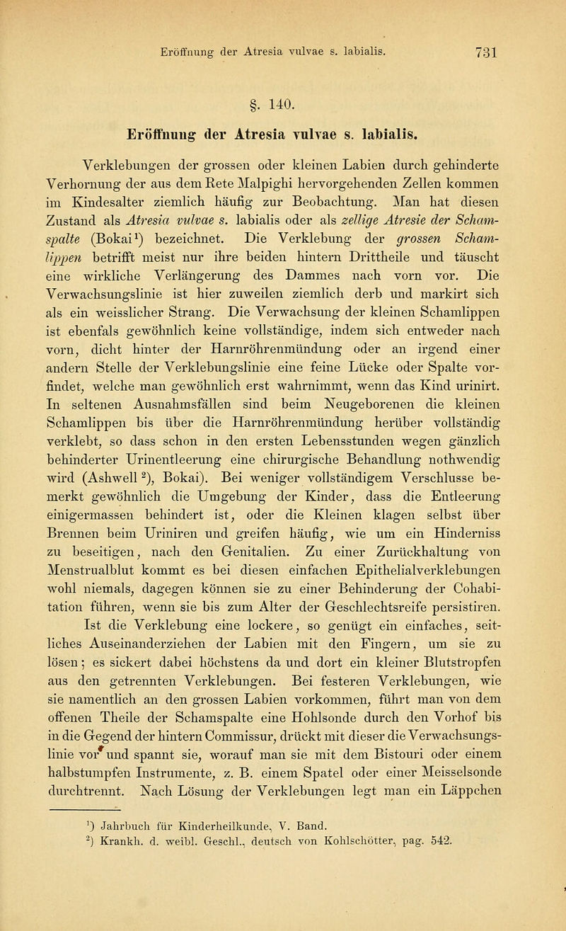 §• 140. Eröffnung der Atresia yulvae s. labialis. Verklebungen der grossen oder kleinen Labien durch gehinderte Verhornimg der aus dem Rete Malpighi hervorgehenden Zellen kommen im Kindesalter ziemlich häufig zur Beobachtung. Man hat diesen Zustand als Atresia vulvae s. labialis oder als zeitige Atresie der Scham- spalte (Bokai1) bezeichnet. Die Verklebung der grossen Scham- lippen betrifft meist nur ihre beiden hintern Drittheile und täuscht eine wirkliche Verlängerung des Dammes nach vorn vor. Die Verwachsungslinie ist hier zuweilen ziemlich derb und markirt sich als ein weisslicher Strang. Die Verwachsung der kleinen Schamlippen ist ebenfals gewöhnlich keine vollständige, indem sich entweder nach vorn, dicht hinter der Harnröhrenmündung oder an irgend einer andern Stelle der Verklebungslinie eine feine Lücke oder Spalte vor- findet, welche man gewöhnlich erst wahrnimmt, wenn das Kind urinirt. In seltenen Ausnahmsfällen sind beim Neugeborenen die kleinen Schamlippen bis über die Harnröhrenmündung herüber vollständig verklebt, so dass schon in den ersten Lebensstunden wegen gänzlich behinderter Urinentleerung eine chirurgische Behandlung nothwendig wird (Ashwell2), Bokai). Bei weniger vollständigem Verschlusse be- merkt gewöhnlich die Umgebung der Kinder, dass die Entleerung einigermassen behindert ist, oder die Kleinen klagen selbst über Brennen beim Uriniren und greifen häufig, wie um ein Hinderniss zu beseitigen, nach den Genitalien. Zu einer Zurückhaltung von Menstrualblut kommt es bei diesen einfachen Epithelialverklebungen wohl niemals, dagegen können sie zu einer Behinderung der Cohabi- tation führen, wenn sie bis zum Alter der Geschlechtsreife persistiren. Ist die Verklebung eine lockere, so genügt ein einfaches, seit- liches Auseinanderziehen der Labien mit den Fingern, um sie zu lösen; es sickert dabei höchstens da und dort ein kleiner Blutstropfen aus den getrennten Verklebungen. Bei festeren Verklebungen, wie sie namentlich an den grossen Labien vorkommen, führt man von dem offenen Theile der Schamspalte eine Hohlsonde durch den Vorhof bis in die Gegend der hintern Commissur, drückt mit dieser die Verwachsungs- linie vor und spannt sie, worauf man sie mit dem Bistouri oder einem halbstumpfen Instrumente, z. B. einem Spatel oder einer Meisselsonde durchtrennt. Nach Lösung der Verklebungen legt man ein Läppchen ') Jahrbuch für Kinderheilkunde, V. Band. 2) Krankh. d. weibl. Geschl., deutsch von Kohlschötter, pag. 542.