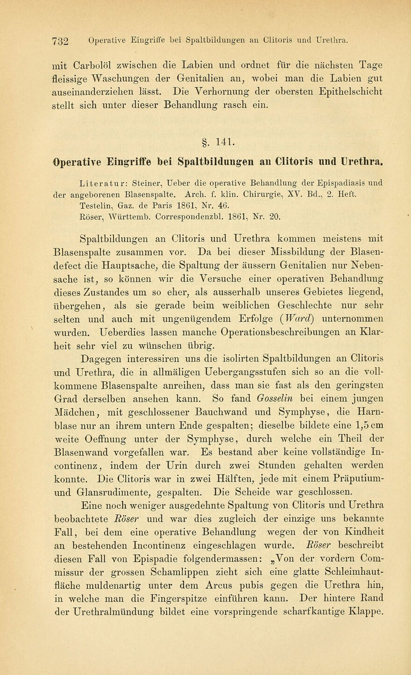 mit Carbolöl zwischen die Labien und ordnet für die nächsten Tage fleissige Waschungen der Genitalien an, wobei man die Labien gut auseinanderziehen lässt. Die Verhornung der obersten Epithelschicht stellt sich unter dieser Behandlung rasch ein. §. 141. Operative Eingriffe oei Spaltbildungen au Clitoris und Urethra. Literatur: Steiner, Ueber die operative Behandlung der Epispadiasis und der angeborenen Blasenspalte. Arch. f. klin. Chirurgie, XV. Bd., 2. Heft. Testelin, Gaz. de Paris 1861, Nr. 46. Röser, Württemb. Correspondenzbl. 1861, Nr. 20. Spaltbildungen an Clitoris und Urethra kommen meistens mit Blasenspalte zusammen vor. Da bei dieser Missbildung der Blasen- defect die Hauptsache, die Spaltung der äussern Genitalien nur Neben- sache ist, so können wir die Versuche einer operativen Behandlung dieses Zustandes um so eher, als ausserhalb unseres Gebietes liegend, übergehen, als sie gerade beim weiblichen Geschlechte nur sehr selten und auch mit ungenügendem Erfolge (Ward) unternommen wurden. Ueberdies lassen manche Operationsbeschreibungen an Klar- heit sehr viel zu wünschen übrig. Dagegen interessiren uns die isolirten Spaltbildungen an Clitoris und Urethra, die in allmäligen Uebergangsstufen sich so an die voll- kommene Blasenspalte anreihen, dass man sie fast als den geringsten Grad derselben ansehen kann. So fand Gosselin bei einem jungen Mädchen, mit geschlossener Bauchwand und Symphyse, die Harn- blase nur an ihrem untern Ende gespalten; dieselbe bildete eine 1,5 cm weite Oeffnung unter der Symphyse, durch welche ein Theil der Blasenwand vorgefallen war. Es bestand aber keine vollständige In- continenz, indem der Urin durch zwei Stunden gehalten werden konnte. Die Clitoris war in zwei Hälften, jede mit einem Präputium- und Glansrudimente, gespalten. Die Scheide war geschlossen. Eine noch weniger ausgedehnte Spaltung von Clitoris und Urethra beobachtete Röser und war dies zugleich der einzige uns bekannte Fall, bei dem eine operative Behandlung wegen der von Kindheit an bestehenden Incontinenz eingeschlagen wurde. Röser beschreibt diesen Fall von Epispadie folgendermassen: „Von der vordem Com- missur der grossen Schamlippen zieht sich eine glatte Schleimhaut- fläche muldenartig unter dem Arcus pubis gegen die Urethra hin, in welche man die Fingerspitze einführen kann. Der hintere Rand der Urethralmündung bildet eine vorspringende scharfkantige Klappe.