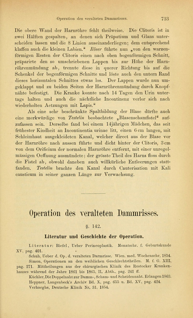 Die obere Wand der Harnröhre fehlt theilweise. Die Clitoris ist in zwei Hälften gespalten, an denen sich Präputium und Glans unter- scheiden lassen und die 8 Linien auseinanderliegen; dem entsprechend klaffen auch die kleinen Labien. Böser führte nun „von den warzen- förmigen Resten der Clitoris einen nach oben bogenförmigen Schnitt, präparirte den so umschriebenen Lappen bis zur Höhe der Harn- röhrenmündung ab; trennte diese in querer Richtung bis auf die Schenkel der bogenförmigen Schnitte und löste auch den untern Rand dieses horizontalen Schnittes etwas los. Der Lappen wurde nun um- geklappt und zu beiden Seiten der Harnröhrenmündung durch Knopf- nähte befestigt. Die Kranke konnte nach 14 Tagen den Urin unter- tags halten und auch die nächtliche Incontinenz verlor sich nach wiederholten Aetzungen mit Lapis. Als eine sehr beschränkte Spaltbildung der Blase dürfte auch eine merkwürdige von Testelin beobachtete „Blasenschanifistel auf- zufassen sein. Derselbe fand bei einem 14jährigen Mädchen, das seit frühester Kindheit an Incontinentia urinae litt, einen 6 cm langen, mit Schleimhaut ausgekleideten Kanal, welcher direct aus der Blase vor der Harnröhre nach aussen führte und dicht hinter der Clitoris, 3 cm von dem Orificium der normalen Harnröhre entfernt, mit einer unregel- mässigen Oeffnung ausmündete; der grösste Theil des Harns floss durch die Fistel ab, obwohl daneben auch willkürliche Entleerungen statt- fanden. Testelin brachte den Kanal durch Cauterisation mit Kali causticum in seiner ganzen Länge zur Verwachsung. Operation des veralteten Dammrisses. §■ U2. Literatur und Geschichte der Operation. Literatur: Biefel, Ueber Perineoplastik. Monatschr. f. Geburtskunde XV, pag. 401. Schuh, Ueber d. Op. d. veralteten Darmrisse. Wien. med. Wochenschr. 1854. Simon, Operationen an den weiblichen Geschlechtstheilen. M. f. G. XIII, pag. 271. Mittheilungen aus der chirurgischen Klinik des Rostocker Kranken- hauses während der Jahre 1861 bis 1865, II. Abth., pag. 241 ff. Küchler, Die Doppelnaht zur Damm-, Scham- und Scheidennaht. Erlangen 1863. Heppner, Langenbeck's Archiv Bd. X, pag. 655 u. Bd. XV, pag. 424. Verhaeghe, Deutsche Klinik Nr. 31, 1854.