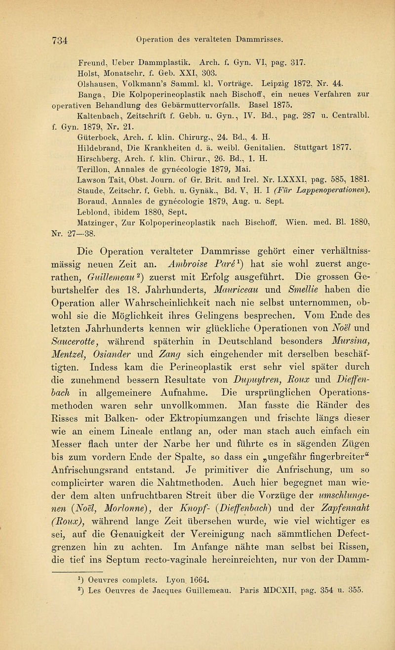 Freund, Ueber Dammplastik. Arch. f. Gyn. VI, pag. 317. Holst, Monatschr. f. Geb. XXI, 303. Olshausen, Volkmann's Samml. kl. Vorträge. Leipzig 1872, Nr. 44. Banga, Die Kolpoperineoplastik nach Bischoff, ein neues Verfahren zur operativen Behandlung des Gebärmuttervorfalls. Basel 1875. Kaltenbach, Zeitschrift f. Gebh. u. Gyn., IV. Bd., pag. 287 u. Centralbl. f. Gyn. 1879, Nr. 21. Güterbock, Arch. f. klin. Chirurg., 24. Bd., 4. H. Hildebrand, Die Krankheiten d. ä. weibl. Genitalien. Stuttgart 1877. Hirschberg, Arch. f. klin. Chirur., 26. Bd., 1. H. Terillon, Annales de gynecologie 1879, Mai. Lawson Tait, Obst. Journ. of Gr. Brit. and Irel. Nr. LXXXI, pag. 585, 1881. Staude, Zeitschr. f. Gebh. u. Gynäk., Bd. V, H. I (Für Lappenoperationeti). Boraud, Annales de gynecologie 1879, Aug. u. Sept. Leblond, ibidem 1880, Sept. Matzinger, Zur Kolpoperineoplastik nach Bischoff. Wien. med. Bl. 1880, Nr. 27—38. Die Operation veralteter Dammrisse gehört einer verhältniss- mässig neuen Zeit an. Ambroise Pare1) hat sie wohl zuerst ange- rathen; Guillemeau2) zuerst mit Erfolg ausgeführt. Die grossen Ge- burtshelfer des 18. Jahrhunderts, Mauriceau und Smellie haben die Operation aller Wahrscheinlichkeit nach nie selbst unternommen, ob- wohl sie die Möglichkeit ihres Gelingens besprechen. Vom Ende des letzten Jahrhunderts kennen wir glückliche Operationen von Noel und Saucerotte, während späterhin in Deutschland besonders Mursina, Mentzel, Oslander und Zang sich eingehender mit derselben beschäf- tigten. Indess kam die Perineoplastik erst sehr viel später durch die zunehmend bessern Resultate von Dupuytren, Roux und Dieffen- bach in allgemeinere Aufnahme. Die ursprünglichen Operations- methoden waren sehr unvollkommen. Man fasste die Ränder des Risses mit Balken- oder Ektropiumzangen und frischte längs dieser wie an einem Lineale entlang an, oder man stach auch einfach ein Messer flach unter der Narbe her und führte es in sägenden Zügen bis zum vordem Ende der Spalte, so dass ein „ungefähr fingerbreiter Anfrischungsrand entstand. Je primitiver die Anfrischung, um so complicirter waren die Nahtmethoden. Auch hier begegnet man wie- der dem alten unfruchtbaren Streit über die Vorzüge der umschlunge- nen (Noel, Morlonne), der Knopf- (Dieffenbach) und der Zapfennaht (Roux), während lange Zeit übersehen wurde, wie viel wichtiger es sei, auf die Genauigkeit der Vereinigung nach sämmtlichen Defect- grenzen hin zu achten. Im Anfange nähte man selbst bei Rissen, die tief ins Septum recto-vaginale hereinreichten, nur von der Damm- *) Oeuvres complets. Lyon 1664. 2) Les Oeuvres de Jacques Guillemeau. Paris MDCXII, pag. 354 u. 355.