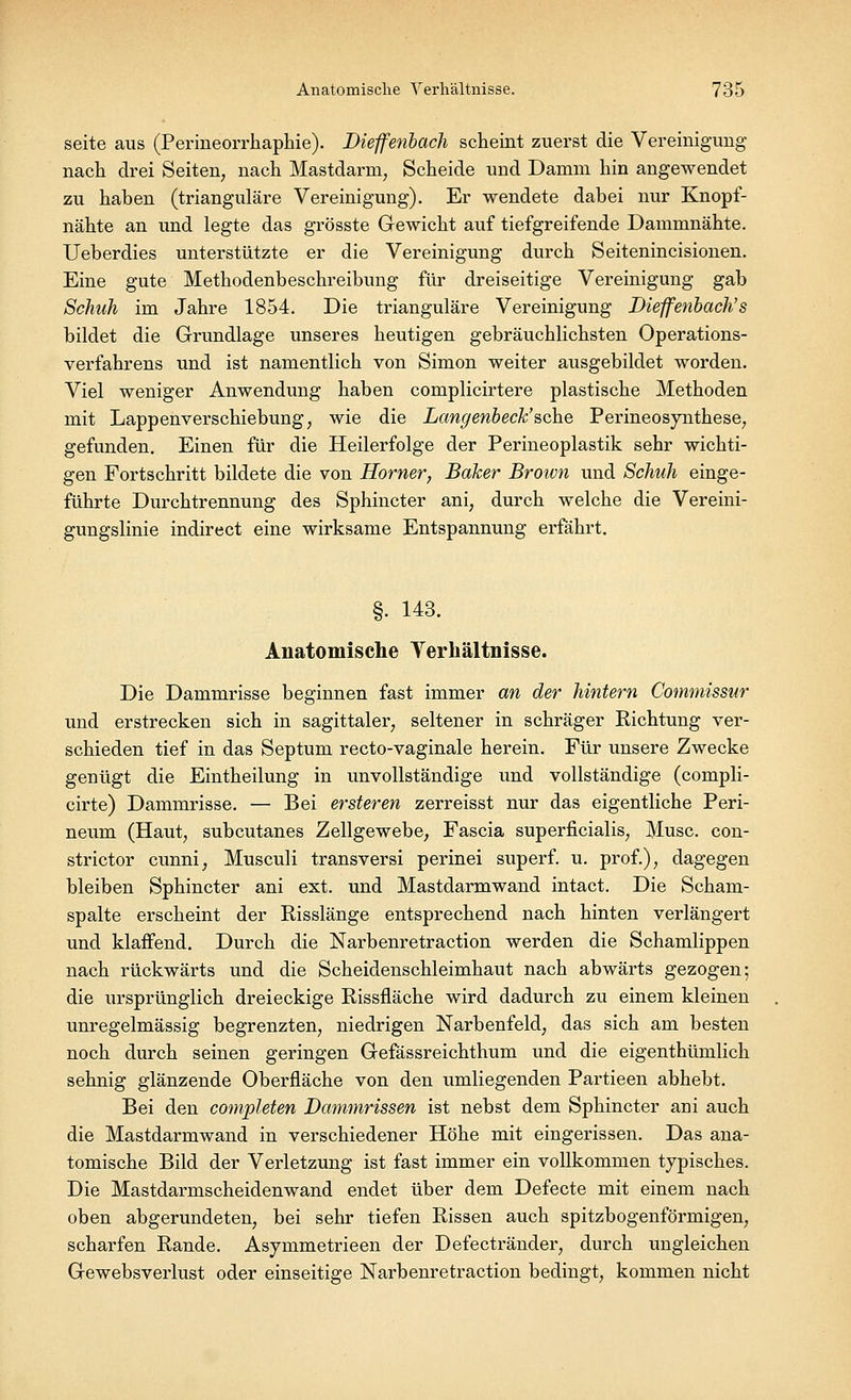 seite aus (Perineorrhaphie). Diefferibach scheint zuerst die Vereinigung nach drei Seiten, nach Mastdarm, Scheide und Damm hin angewendet zu haben (trianguläre Vereinigung). Er wendete dabei nur Knopf- nähte an und legte das grösste Gewicht auf tiefgreifende Dammnähte. Ueberdies unterstützte er die Vereinigung durch Seitenincisionen. Eine gute Methodenbeschreibung für dreiseitige Vereinigung gab Schuh im Jahre 1854. Die trianguläre Vereinigung Dieffenbach's bildet die Grundlage unseres heutigen gebräuchlichsten Operations- verfahrens und ist namentlich von Simon weiter ausgebildet worden. Viel weniger Anwendung haben complicirtere plastische Methoden mit Lappenverschiebung, wie die Langenbeck''sehe Perineosynthese, gefunden. Einen für die Heilerfolge der Perineoplastik sehr wichti- gen Fortschritt bildete die von Homer, Baker Brown und Schuh einge- führte Durchtrennung des Sphincter ani, durch welche die Vereini- gungslinie indirect eine wirksame Entspannung erfährt. §. 143. Anatomische Verhältnisse. Die Dammrisse beginnen fast immer an der hintern Commissur und erstrecken sich in sagittaler, seltener in schräger Richtung ver- schieden tief in das Septum recto-vaginale herein. Für unsere Zwecke genügt die Eintheilung in unvollständige und vollständige (compli- cirte) Dammrisse. — Bei ersteren zerreisst nur das eigentliche Peri- neum (Haut, subcutanes Zellgewebe, Fascia superficialis, Muse, con- strictor eunni, Musculi transversi perinei superf. u. prof.), dagegen bleiben Sphincter ani ext. und Mastdarmwand intact. Die Scham- spalte erscheint der Risslänge entsprechend nach hinten verlängert und klaffend. Durch die Narbenretraction werden die Schamlippen nach rückwärts und die Scheidenschleimhaut nach abwärts gezogen; die ursprünglich dreieckige Rissfläche wird dadurch zu einem kleinen unregelmässig begrenzten, niedrigen Narbenfeld, das sich am besten noch durch seinen geringen Gefässreichthum und die eigenthümlich sehnig glänzende Oberfläche von den umliegenden Partieen abhebt. Bei den completen Dammrissen ist nebst dem Sphincter ani auch die Mastdarmwand in verschiedener Höhe mit eingerissen. Das ana- tomische Bild der Verletzung ist fast immer ein vollkommen typisches. Die Mastdarmscheidenwand endet über dem Defecte mit einem nach oben abgerundeten, bei sehr tiefen Rissen auch spitzbogenförmigen, scharfen Rande. Asymmetrieen der Defectränder, durch ungleichen Gewebsverlust oder einseitige Narbenretraction bedingt, kommen nicht