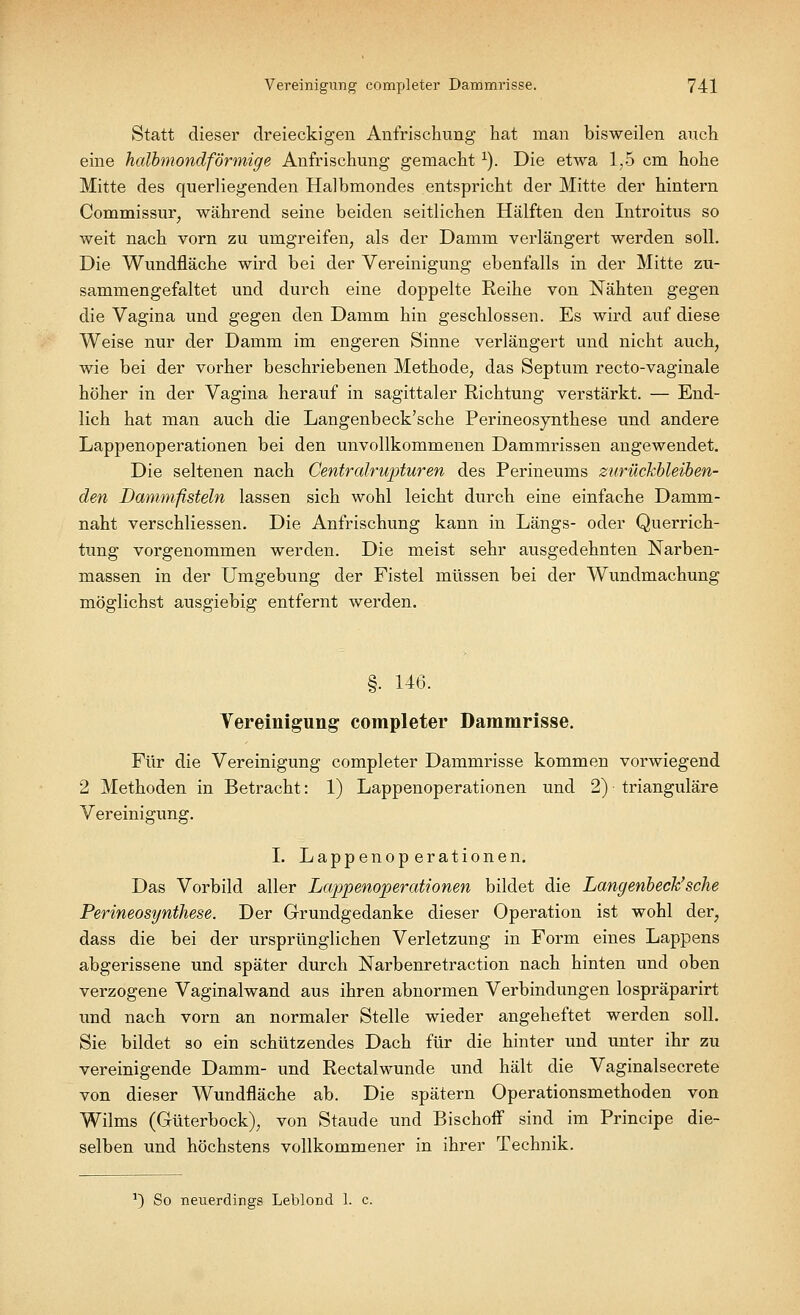 Statt dieser dreieckigen Anfrischung hat man bisweilen auch eine halbmondförmige Anfrischung gemacht l). Die etwa 1,5 cm hohe Mitte des querliegenden Halbmondes entspricht der Mitte der hintern Commissur, während seine beiden seitlichen Hälften den Introitus so weit nach vorn zu umgreifen, als der Damm verlängert werden soll. Die Wundfläche wird bei der Vereinigung ebenfalls in der Mitte zu- sammengefaltet und durch eine doppelte Reihe von Nähten gegen die Vagina und gegen den Damm hin geschlossen. Es wird auf diese Weise nur der Damm im engeren Sinne verlängert und nicht auch, wie bei der vorher beschriebenen Methode, das Septum recto-vaginale höher in der Vagina herauf in sagittaler Richtung verstärkt. — End- lich hat man auch die Langenbeck'sche Perineosynthese und andere Lappenoperationen bei den unvollkommenen Dammrissen angewendet. Die seltenen nach Centralrupturen des Perineums zurückbleiben- den Dammfisteln lassen sich wohl leicht durch eine einfache Damm- naht verschliessen. Die Anfrischung kann in Längs- oder Querrich- tung vorgenommen werden. Die meist sehr ausgedehnten Narben- massen in der Umgebung der Fistel müssen bei der Wundmachung möglichst ausgiebig entfernt werden. §. 146. Vereinigung completer Dammrisse. Für die Vereinigung completer Dammrisse kommen vorwiegend 2 Methoden in Betracht: 1) Lappenoperationen und 2) ■ trianguläre Vereinigung. I. Lappenoperationen. Das Vorbild aller Lappenoperationen bildet die Langenbeck'sche Perineosynthese. Der Grundgedanke dieser Operation ist wohl der; dass die bei der ursprünglichen Verletzung in Form eines Lappens abgerissene und später durch Narbenretraction nach hinten und oben verzogene Vaginalwand aus ihren abnormen Verbindungen lospräparirt und nach vorn an normaler Stelle wieder angeheftet werden soll. Sie bildet so ein schützendes Dach für die hinter und unter ihr zu vereinigende Damm- und Rectalwunde und hält die Vaginalsecrete von dieser Wundfläche ab. Die spätem Operationsmethoden von Wilms (Güterbock), von Staude und Bischoff sind im Principe die- selben und höchstens vollkommener in ihrer Technik. *) So neuerdings Leblond 1. c.