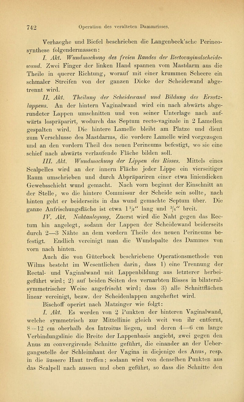 Verhaeghe und Biefel beschrieben die Langenbeck'sche Perineo- synthese folgendermassen: I. Akt. Wundmachimg des freien Randes der Bectovaginalscheide- tvand. Zwei Finger der linken Hand spannen vom Mastdarm aus die Theile in querer Richtung, worauf mit einer krummen Scheere ein schmaler Streifen von der ganzen Dicke der Scheidewand abge- trennt wird. II. Akt. Theilung der Scheidewand und Bildung des Ersatz- lappens. An der hintern Vaginalwand wird ein nach abwärts abge- rundeter Lappen umschnitten und von seiner Unterlage nach auf- wärts lospräparirt; wodurch das Septum recto-vaginale in 2 Lamellen gespalten wird. Die hintere Lamelle bleibt am Platze und dient zum Verschlusse des Mastdarms, die vordere Lamelle wird vorgezogen und an den vordem Theil des neuen Perineums befestigt, wo sie eine schief nach abwärts verlaufende Fläche bilden soll. III. Akt. Wundmachung der Lippen des Bisses. Mittels eines Scalpelles wird an der innern Fläche jeder Lippe ein vierseitiger Raum umschrieben und durch Abpräpariren einer etwa liniendicken Gewebsschicht wund gemacht. Nach vorn beginnt der Einschnitt an der Stelle, wo die hintere Commissur der Scheide sein sollte, nach hinten geht er beiderseits in das wund gemachte Septum über. Die ganze Anfrischungsfläche ist etwa l1^ lang und 3ji// breit. IV. Akt. Nahtanlegung. Zuerst wird die Naht gegen das Rec- tum hin angelegt, sodann der Lappen der Scheidewand beiderseits durch 2—3 Nähte an dem vordem Theile des neuen Perineums be- festigt. Endlich vereinigt man die Wundspalte des Dammes von vorn nach hinten. Auch die von Güterbock beschriebene Operationsmethode von Wilms besteht im Wesentlichen darin, dass 1) eine Trennung der Rectal- und Vaginalwand mit Lappenbildung aus letzterer herbei- geführt wird; 2) auf beiden Seiten des vernarbten Risses in bilateral- symmetrischer Weise angefrischt wird; dass 3) alle Schnittflächen linear vereinigt, bezw. der Scheidenlappen angeheftet wird. Bischoff operirt nach Matzinger wie folgt: I. Akt. Es werden von 2 Punkten der hinteren Vaginalwand, welche symmetrisch zur Mittellinie gleich weit von ihr entfernt, 8—12 cm oberhalb des Introitus liegen, und deren 4—6 cm lange Verbindungslinie die Breite der Lappenbasis angiebt, zwei gegen den Anus zu convergirende Schnitte geführt, die einander an der Ueber- gangsstelle der Schleimhaut der Vagina in diejenige des Anus, resp. in die äussere Haut treffen; sodann wird von denselben Punkten aus das Scalpell nach aussen und oben geführt, so dass die Schnitte den