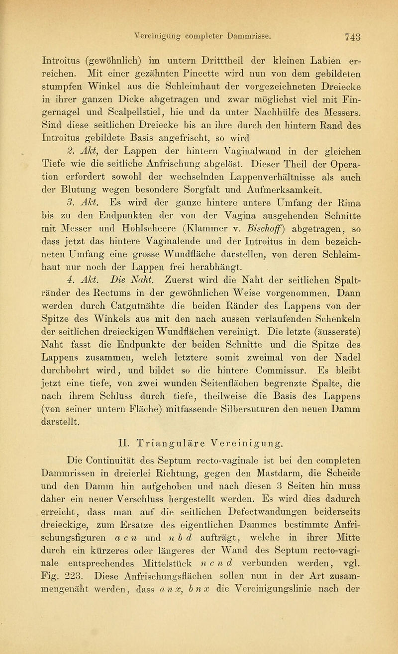 Introitus (gewöhnlich) im untern Dritttheil der kleinen Labien er- reichen. Mit einer gezähnten Pincette wird nun von dem gebildeten stumpfen Winkel aus die Schleimhaut der vorgezeichneten Dreiecke in ihrer ganzen Dicke abgetragen und zwar möglichst viel mit Fin- gernagel und Scalpellstiel, hie und da unter Nachhülfe des Messers. Sind diese seitlichen Dreiecke bis an ihre durch den hintern Rand des Introitus gebildete Basis angefrischt, so wird 2. Akt, der Lappen der hintern Vaginalwand in der gleichen Tiefe wie die seitliche Anfrischnng abgelöst. Dieser Theil der Opera- tion erfordert sowohl der wechselnden Lappenverhältnisse als auch der Blutung wegen besondere Sorgfalt und Aufmerksamkeit. 3. Akt. Es wird der ganze hintere untere Umfang der Rima bis zu den Endpunkten der von der Vagina ausgehenden Schnitte mit Messer und Hohlscheere (Klammer v. Bischoff) abgetragen, so dass jetzt das hintere Vaginalende und der Introitus in dem bezeich- neten Umfang eine grosse Wundfläche darstellen, von deren Schleim- haut nur noch der Lappen frei herabhängt. 4. Akt. Die Naht. Zuerst wird die Naht der seitlichen Spalt- ränder des Rectums in der gewöhnlichen Weise vorgenommen. Dann werden durch Catgutnähte die beiden Ränder des Lappens von der Spitze des Winkels aus mit den nach aussen verlaufenden Schenkeln der seitlichen dreieckigen Wundflächen vereinigt. Die letzte (äusserste) Naht fasst die Endpunkte der beiden Schnitte und die Spitze des Lappens zusammen, welch letztere somit zweimal von der Nadel durchbohrt wird, und bildet so die hintere Commissuf. Es bleibt jetzt eine tiefe, von zwei wunden Seitenflächen begrenzte Spalte, die nach ihrem Schluss durch tiefe, theilweise die Basis des Lappens (von seiner untern Fläche) mitfassende Silbersuturen den neuen Damm darstellt. IL Trianguläre Vereinigung. Die Continuität des Septum recto-vaginale ist bei den completen Dammrissen in dreierlei Richtung, gegen den Mastdarm, die Scheide und den Damm hin aufgehoben und nach diesen 3 Seiten hin muss daher ein neuer Verschluss hergestellt werden. Es wird dies dadurch erreicht, dass man auf die seitlichen Defectwandungen beiderseits dreieckige, zum Ersätze des eigentlichen Dammes bestimmte Anfri- schungsfiguren a c n und n b d aufträgt, welche in ihrer Mitte durch ein kürzeres oder längeres der Wand des Septum recto-vagi- nale entsprechendes Mittelstück n c n d verbunden werden, vgl. Fig. 223. Diese Anfrischungsflächen sollen nun in der Art zusam- mengenäht werden, dass anx, bnx die Vereinigungslinie nach der