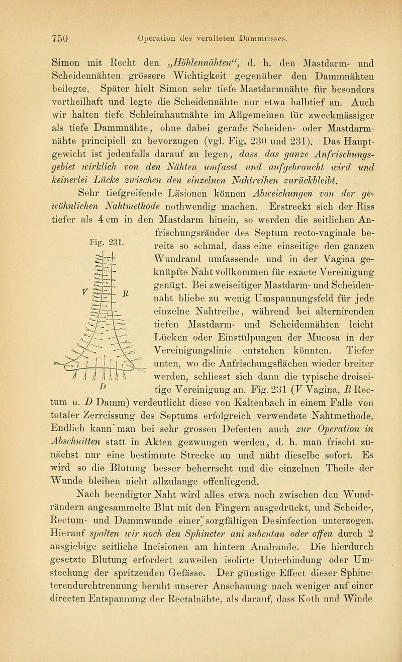Fig. 231. Simon mit Recht den „Höhlennähten, d. h. den Mastdarm- und Scheidennähten grössere Wichtigkeit gegenüber den Dammnähten beilegte. Später hielt Simon sehr tiefe Mastdarmnähte für besonders vortheilhaft und legte die Scheidennähte nur etwa halbtief an. Auch wir halten tiefe Schleimhautnähte im Allgemeinen für zweckmässiger als tiefe Dammnähte, ohne dabei gerade Scheiden- oder Mastdarm- nähte principiell zu bevorzugen (vgl. Fig. 230 und 231). Das Haupt- gewicht ist jedenfalls darauf zu legen; dass das ganze Anfrischungs- gebiet wirklich von den Nähten umfasst und aufgebraucht ivird und keinerlei Lücke zwischen den einzelnen Nahtreihen zurückbleibt. Sehr tiefgreifende Läsionen können Abweichungen von der ge- wöhnlichen Nahtmethode nothwendig machen. Erstreckt sich der Riss tiefer als 4 cm in den Mastdarm hinein, so werden die seitlichen An- frischungsränder des Septum recto-vaginale be- reits so schmal, dass eine einseitige den ganzen Wundrand umfassende und in der Vagina ge- knüpfte Naht vollkommen für exacte Vereinigung genügt. Bei zweiseitiger Mastdarm- und Scheiden- naht bliebe zu wenig Umspannungsfeld für jede einzelne Nahtreihe, während bei alternirenden tiefen Mastdarm- und Scheidennähten leicht Lücken oder Einstülpungen der Mucosa in der Vereinigungslinie entstehen könnten. Tiefer unten, wo die Anfrischungsflächen wieder breiter werden, schliesst sich dann die typische dreisei- tige Vereinigung an. Fig. 231 (V Vagina, R Rec- tum u. D Damm) verdeutlicht diese von Kaltenbach in einem Falle von totaler Zerreissung des Septums erfolgreich verwendete Nahtmethode. Endlich kann man bei sehr grossen Defecten auch zur Operation in Abschnitten statt in Akten gezwungen werden, d. h. man frischt zu- nächst nur eine bestimmte Strecke an und näht dieselbe sofort. Es wird so die Blutimg besser beherrscht und die einzelnen Theile der Wunde bleiben nicht allzulange offenliegend. Nach beendigter Naht wird alles etwa noch zwischen den Wund- rändern angesammelte Blut mit den Fingern ausgedrückt, und Scheide-, Rectum- und Dammwunde einer* sorgfältigen Desinfection unterzogen. Hierauf spalten wir noch den Sphincter ani subcutan oder offen durch 2 ausgiebige seitliche Incisionen am hintern Analrande. Die hierdurch gesetzte Blutung erfordert zuweilen isolirte Unterbindung oder Um- stechung der spritzenden Gefässe. Der günstige Effect dieser Sphinc- terendurchtrennung beruht unserer Anschauung nach weniger auf einer directen Entspannung der Rectalnähte, als darauf, dass Koth und Winde