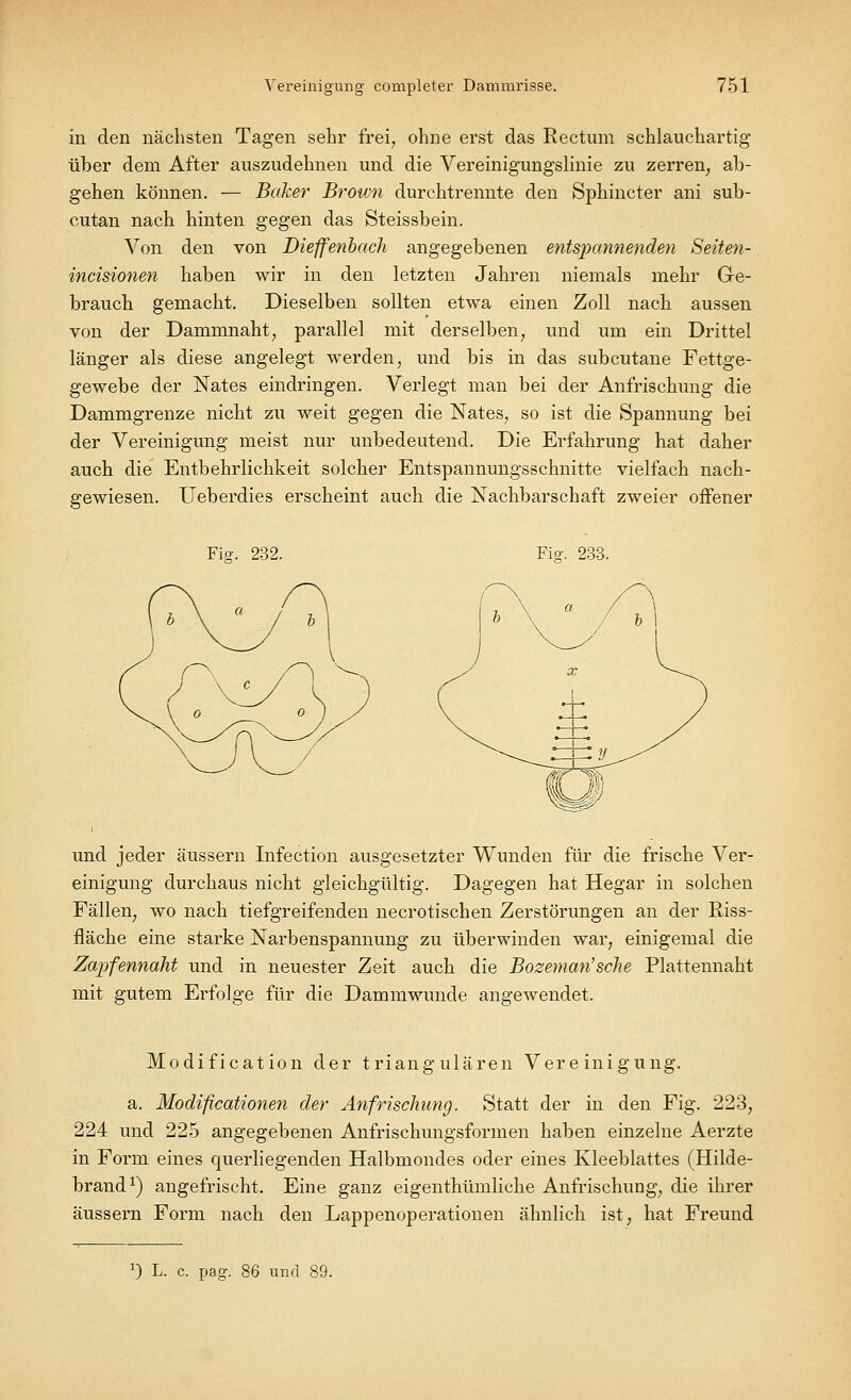 in den nächsten Tagen sehr frei, ohne erst das Rectum schlauchartig über dem After auszudehnen und die Vereinigungslinie zu zerren, ab- gehen können. — Baker Brown durchtrennte den Sphincter ani sub- cutan nach hinten gegen das Steissbein. Von den von Dieffenbach angegebenen entspannenden Seiten- incisionen haben wir in den letzten Jahren niemals mehr Ge- brauch gemacht. Dieselben sollten etwa einen Zoll nach aussen von der Dammnaht, parallel mit derselben, und um ein Drittel länger als diese angelegt werden, und bis in das subcutane Fettge- gewebe der Nates eindringen. Verlegt man bei der Anfrischung die Dammgrenze nicht zu weit gegen die Nates, so ist die Spannung bei der Vereinigung meist nur unbedeutend. Die Erfahrung hat daher auch die Entbehrlichkeit solcher Entspannungsschnitte vielfach nach- gewiesen. Ueberdies erscheint auch die Nachbarschaft zweier offener Fig. 232. Fisr. 233. und jeder äussern Infection ausgesetzter Wunden für die frische Ver- einigung durchaus nicht gleichgültig. Dagegen hat Hegar in solchen Fällen, wo nach tiefgreifenden necrotischen Zerstörungen an der Riss- fläche eine starke Narbenspannung zu überwinden war, einigemal die Zapfennaht und in neuester Zeit auch die Bozeman'sehe Plattennaht mit gutem Erfolge für die Dammwunde angewendet. Modification der triangulären Vereinigung. a. Modificationen der Anfrischung. Statt der in den Fig. 223, 224 und 225 angegebenen Anfrischungsformen haben einzelne Aerzte in Form eines querliegenden Halbmondes oder eines Kleeblattes (Hilde- brand1) angefrischt. Eine ganz eigenthümliche Anfrischung, die ihrer äussern Form nach den Lappenoperationen ähnlich ist, hat Freund J) L. c. pag. 86 und 89.