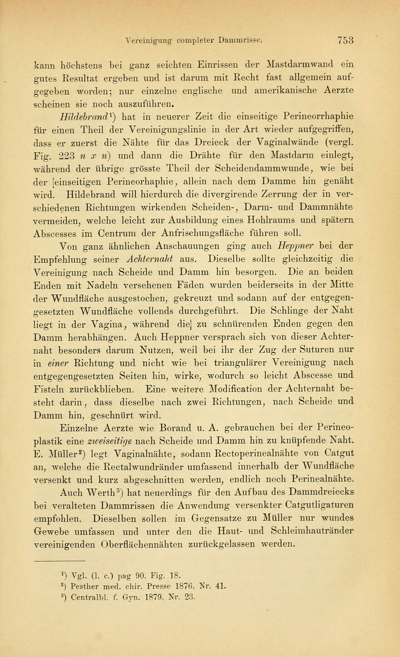 kann höchstens bei ganz seichten Einrissen der Mastdarmwand ein gutes Resultat ergeben und ist darum mit Recht fast allgemein auf- gegeben worden; nur einzelne englische und amerikanische Aerzte scheinen sie noch auszuführen. Hildebrand1) hat in neuerer Zeit die einseitige Perineorrhaphie für einen Theil der Vereinigungslinie in der Art wieder aufgegriffen, dass er zuerst die Nähte für das Dreieck der Vaginalwände (vergl. Fig. 223 n x n) und dann die Drähte für den Mastdarm einlegt, während der übrige grösste Theil der Scheidendammwunde, wie bei der [einseitigen Perineorhaphie, allein nach dem Damme hin genäht wird. Hildebrand will hierdurch die divergirende Zerrung der in ver- schiedenen Richtungen wirkenden Scheiden-, Darm- und Dammnähte vermeiden, welche leicht zur Ausbildung eines Hohlraums und spätem Abscesses im Centrum der Anfrischungsfläche führen soll. Von ganz ähnlichen Anschauungen ging auch Heppner bei der Empfehlung seiner Achternaht aus. Dieselbe sollte gleichzeitig die Vereinigung nach Scheide und Damm hin besorgen. Die an beiden Enden mit Nadeln versehenen Fäden wurden beiderseits in der Mitte der Wundfläche ausgestochen, gekreuzt und sodann auf der entgegen- gesetzten Wundfläche vollends durchgeführt. Die Schlinge der Naht liegt in der Vagina, während die] zu schnürenden Enden gegen den Damm herabhängen. Auch Heppner versprach sich von dieser Achter- naht besonders darum Nutzen, weil bei ihr der Zug der Suturen nur in einer Richtung und nicht wie bei triangulärer Vereinigung nach entgegengesetzten Seiten hin, wirke, wodurch so leicht Abscesse und Fisteln zurückblieben. Eine weitere Modification der Achternaht be- steht darin, dass dieselbe nach zwei Richtungen, nach Scheide und Damm hin, geschnürt wird. Einzelne Aerzte wie Borand u. A. gebrauchen bei der Perineo- plastik eine zweiseitige nach Scheide und Damm hin zu knüpfende Naht. E. Müller2) legt Vaginalnähte, sodann Rectoperinealnähte von Catgut an, welche die Rectalwundränder umfassend innerhalb der Wundfläche versenkt und kurz abgeschnitten werden, endlich noch Perinealnähte. Auch Werth3) hat neuerdings für den Aufbau des Dammdreiecks bei veralteten Dammrissen die Anwendung versenkter Catgutligaturen empfohlen. Dieselben sollen im Gegensatze zu Müller nur wundes. Gewebe umfassen und unter den die Haut- und Schleimhautränder vereinigenden Oberflächennähten zurückgelassen werden. J) Vgl. (1. c.) pag 90, Fig. 18. 2) Pesther med. chir. Presse 1876, Nr. 41. 3) Centralbl. f. Gyn. 1879, Nr. 23.