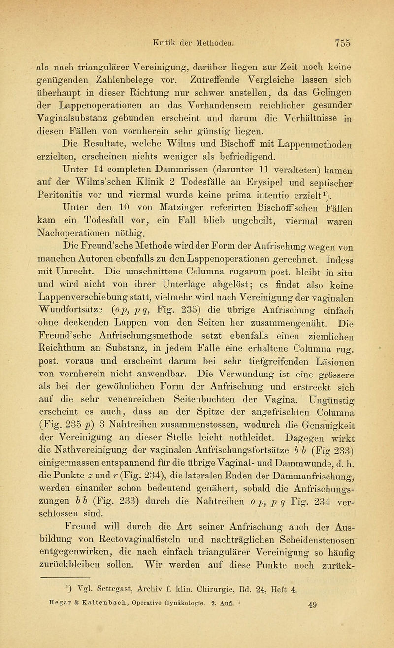 als nach triangulärer Vereinigung, darüber liegen zur Zeit noch keine genügenden Zahlenbelege vor. Zutreffende Vergleiche lassen sich überhaupt in dieser Richtung nur schwer anstellen, da das Gelingen der Lappenoperationen an das Vorhandensein reichlicher gesunder Vaginalsubstanz gebunden erscheint und darum die Verhältnisse in diesen Fällen von vornherein sehr günstig liegen. Die Resultate, welche Wilms und Bischoff mit Lappenmethoden erzielten, erscheinen nichts weniger als befriedigend. Unter 14 completen Dammrissen (darunter 11 veralteten) kamen auf der Wilms'schen Klinik 2 Todesfälle an Erysipel und septischer Peritonitis vor und viermal wurde keine prima intentio erzielt1). Unter den 10 von Matzinger referirten BischofFschen Fällen kam ein Todesfall vor, ein Fall blieb ungeheilt, viermal waren Nachoperationen nöthig. Die Freund'sche Methode wird der Form der Anfrischung wegen von manchen Autoren ebenfalls zu den Lappenoperationen gerechnet. Indess mit Unrecht. Die umschnittene Columna rugarum post. bleibt in situ und wird nicht von ihrer Unterlage abgelöst; es findet also keine Lappenverschiebung statt, vielmehr wird nach Vereinigung der vaginalen Wundfortsätze (op, pq, Fig. 235) die übrige Anfrischung einfach ohne deckenden Lappen von den Seiten her zusammengenäht. Die Freund'sche Anfrischungsmethode setzt ebenfalls einen ziemlichen Reichthum an Substanz, in jedem Falle eine erhaltene Columna rüg. post. voraus und erscheint darum bei sehr tiefgreifenden Läsionen von vornherein nicht anwendbar. Die Verwundung ist eine grössere als bei der gewöhnlichen Form der Anfrischung und erstreckt sich auf die sehr venenreichen Seitenbuchten der Vagina. Ungünstig erscheint es auch, dass an der Spitze der angefrischten Columna (Fig. 235 p) 3 Nahtreihen zusammenstossen, wodurch die Genauigkeit der Vereinigung an dieser Stelle leicht nothleidet. Dagegen wirkt die Nathvereinigung der vaginalen Anfrischungsfortsätze b b (Fig 233) einigermassen entspannend für die übrige Vaginal- undDammwunde, d. h. die Punkte z und r (Fig. 234), die lateralen Enden der Dammanfrischung, werden einander schon bedeutend genähert, sobald die Anfrischungs- zungen b b (Fig. 233) durch die Nahtreihen o p} p q Fig. 234 ver- schlossen sind. Freund will durch die Art seiner Anfrischung auch der Aus- bildung von Rectovaginalfisteln und nachträglichen Scheidenstenosen entgegenwirken, die nach einfach triangulärer Vereinigung so häufig zurückbleiben sollen. Wir werden auf diese Punkte noch zurück- :) Vgl. Settegast, Archiv f. klin. Chirurgie, Bd. 24, Heft 4. Hegar & Kaltenbach, Operative Gynäkologie. 2. Aufl. • 4Q