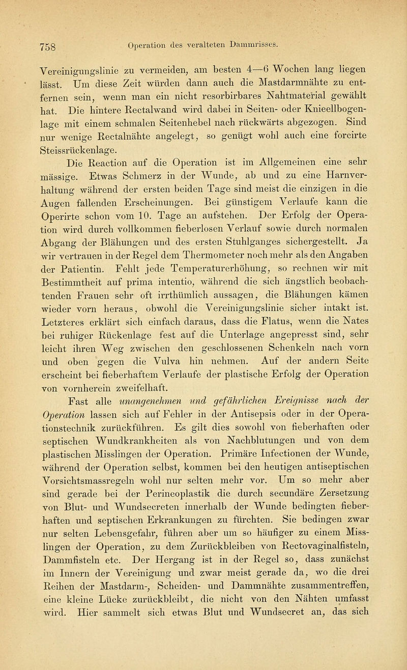 Vereinigungslinie zu vermeiden, am besten 4—6 Wochen lang liegen lässt. Um diese Zeit würden dann auch die Mastdarmnähte zu ent- fernen sein, wenn man ein nicht resorbirbares Nahtniaterial gewählt hat. Die hintere Rectalwand wird dabei in Seiten- oder Knieellbogen- lage mit einem schmalen Seitenhebel nach rückwärts abgezogen. Sind nur wenige Rectalnähte angelegt, so genügt wohl auch eine forcirte Steissrückenlage. Die Reaction auf die Operation ist im Allgemeinen eine sehr massige. Etwas Schmerz in der Wunde, ab und zu eine Harnver- haltung während der ersten beiden Tage sind meist die einzigen in die Augen fallenden Erscheinungen. Bei günstigem Verlaufe kann die Operirte schon vom 10. Tage an aufstehen. Der Erfolg der Opera- tion wird durch vollkommen fieberlosen Verlauf sowie durch normalen Abgang der Blähungen und des ersten Stuhlganges sichergestellt. Ja wir vertrauen in der Regel dem Thermometer noch mehr als den Angaben der Patientin. Fehlt jede Temperaturerhöhung, so rechnen wir mit Bestimmtheit auf prima intentio, während die sich ängstlich beobach- tenden Frauen sehr oft irrthümlich aussagen, die Blähungen kämen wieder vorn heraus, obwohl die Vereinigungslinie sicher intakt ist. Letzteres erklärt sich einfach daraus, dass die Flatus, wenn die Nates bei ruhiger Rückenlage fest auf die Unterlage angepresst sind, sehr leicht ihren Weg zwischen den geschlossenen Schenkeln nach vorn und oben gegen die Vulva hin nehmen. Auf der andern Seite erscheint bei fieberhaftem Verlaufe der plastische Erfolg der Operation von vornherein zweifelhaft. Fast alle unangenehmen und gefährlichen Ereignisse nach der Operation lassen sich auf Fehler in der Antisepsis oder in der Opera- tionstechnik zurückführen. Es gilt dies sowohl von fieberhaften oder septischen Wundkrankheiten als von Nachblutungen und von dem plastischen Misslingen der Operation. Primäre Infectionen der Wunde, während der Operation selbst, kommen bei den heutigen antiseptischen Vorsichtsmassregeln wohl nur selten mehr vor. Um so mehr aber sind gerade bei der Perineoplastik die durch secundäre Zersetzung von Blut- und Wundsecreten innerhalb der Wunde bedingten fieber- haften und septischen Erkrankungen zu fürchten. Sie bedingen zwar nur selten Lebensgefahr, führen aber um so häufiger zu einem Miss- lingen der Operation, zu dem Zurückbleiben von Rectovaginalfisteln, Dammfisteln etc. Der Hergang ist in der Regel so, dass zunächst im Innern der Vereinigung und zwar meist gerade da, wo die drei Reihen der Mastdarm-, Scheiden- und Dammnähte zusammentreffen, eine kleine Lücke zurückbleibt, die nicht von den Nähten umfasst wird. Hier sammelt sich etwas Blut und Wundsecret an, das sich