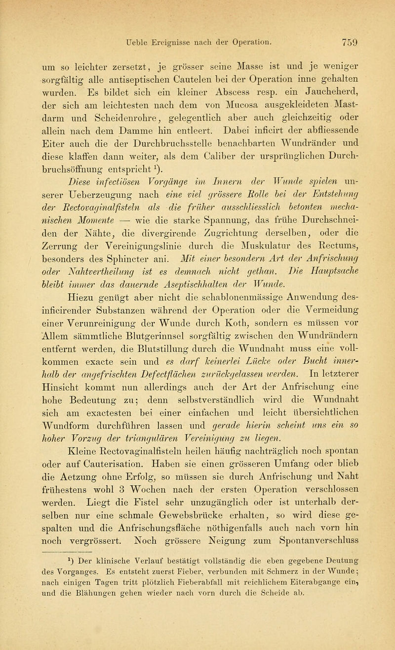 um so leichter zersetzt, je grösser seine Masse ist und je weniger sorgfältig alle antiseptischen Cautelen bei der Operation inne gehalten wurden. Es bildet sich ein kleiner Abscess resp. ein Jaucheherd, der sich am leichtesten nach dem von Mucosa ausgekleideten Mast- darm und Scheidenrohre, gelegentlich aber auch gleichzeitig oder allein nach dem Damme hin entleert. Dabei inficirt der abfliessende Eiter auch die der Durchbruchsstelle benachbarten Wundränder und diese klaffen dann weiter, als dem Caliber der ursprünglichen Durch- bruchsöffnung entsprichtx). Biese infectiösen Vorgänge im Innern der Wunde spielen un- serer Ueberzeugung nach eine viel grössere Rolle bei der Entstehung der Rectovaginalfisteln als die früher ausschliesslich betonten mecha- nischen Momente — wie die starke Spannung, das frühe Durchschnei- den der Nähte, die divergirende Zugrichtung derselben, oder die Zerrung der Vereinigungslinie durch die Muskulatur des Rectums, besonders des Sphincter ani. Mit einer besondern Art der Anfrischung oder Nahtvertheilung ist es demnach nicht gethan. Die Hauptsache bleibt immer das dauernde Aseptischhalten der Wunde. Hiezu genügt aber nicht die schablonenmässige Anwendung des- inficirender Substanzen während der Operation oder die Vermeidung einer Verunreinigung der Wunde durch Koth, sondern es müssen vor Allem sämmtliche Blutgerinnsel sorgfältig zwischen den Wundrändern entfernt werden, die Blutstillung durch die Wundnaht muss eine voll- kommen exacte sein und es darf keinerlei Lücke oder Bucht inner- halb der angefrischten Defectflächen zurückgelassen werden. In letzterer Hinsicht kommt nun allerdings auch der Art der Anfrischung eine hohe Bedeutung zu; denn selbstverständlich wird die Wundnaht sich am exactesten bei einer einfachen und leicht übersichtlichen Wundform durchführen lassen und gerade hierin scheint uns ein so hoher Vorzug der triangulären Vereinigung zu liegen. Kleine Rectovaginalfisteln heilen häufig nachträglich noch spontan oder auf Cauterisation. Haben sie einen grösseren Umfang oder blieb die Aetzung ohne Erfolg, so müssen sie durch Anfrischung und Naht frühestens wohl 3 Wochen nach der ersten Operation verschlossen werden. Liegt die Fistel sehr unzugänglich oder ist unterhalb der- selben nur eine schmale Gewebsbrücke erhalten, so wird diese ge- spalten und die Anfrischungsfläche nöthigenfalls auch nach vorn hin noch vergrössert. Noch grössere Neigung zum Spontanverschluss *) Der klinische Verlauf bestätigt vollständig die eben gegebene Deutung des Vorganges. Es entstellt zuerst Fieber, verbunden mit Schmerz in der Wunde; nach einigen Tagen tritt plötzlich Fieberabfall mit reichlichem Eiterabgange ein, und die Blähungen gehen wieder nach vorn durch die Scheide ab.