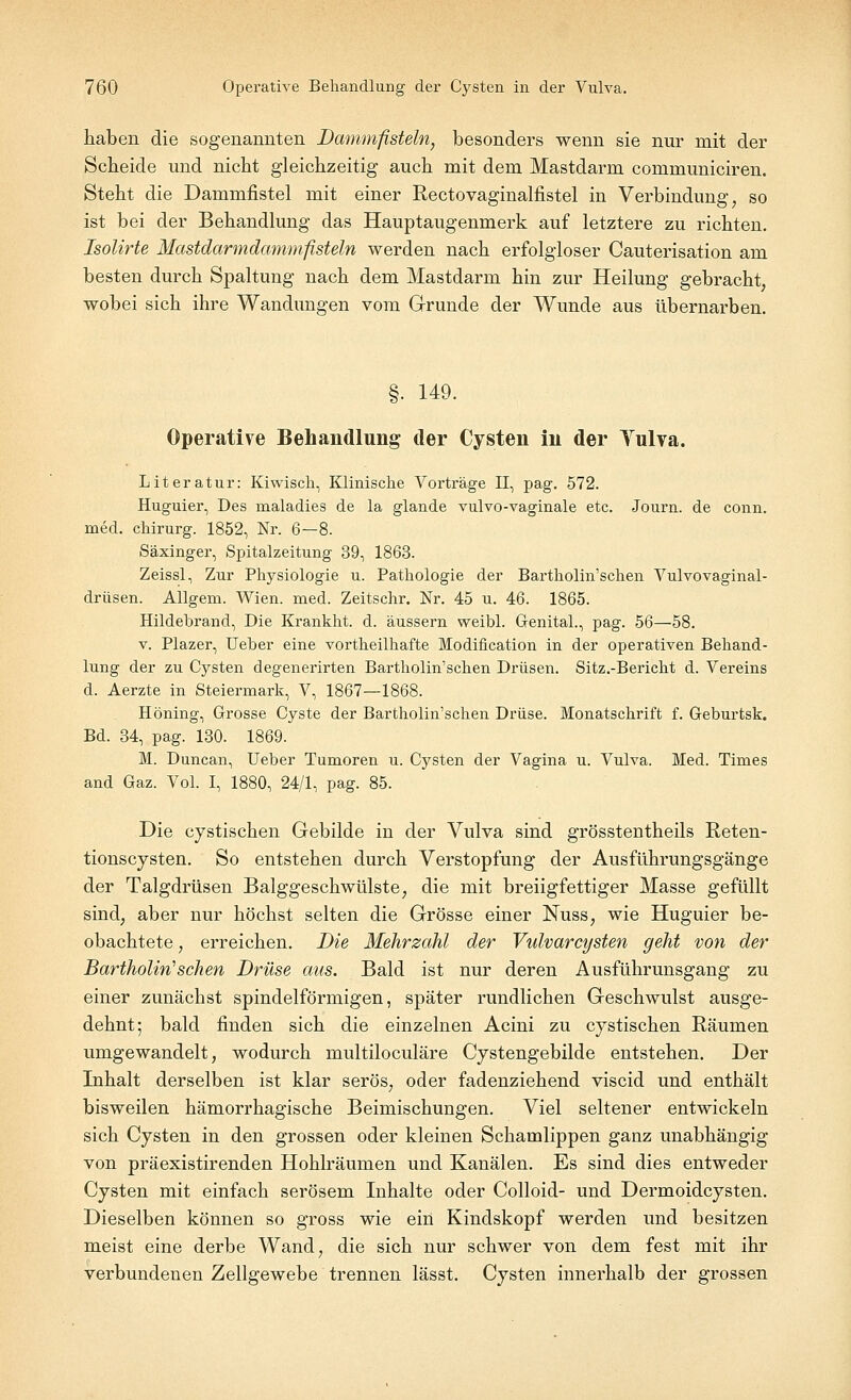 haben die sogenannten Dammfisteln, besonders wenn sie nur mit der Scheide und nicht gleichzeitig auch mit dem Mastdarm communiciren. Steht die Dammfistel mit einer Rectovaginalfistel in Verbindimg, so ist bei der Behandlung das Hauptaugenmerk auf letztere zu richten. Isolirte Mastdarmdammfisteln werden nach erfolgloser Cauterisation am besten durch Spaltung nach dem Mastdarm hin zur Heilung gebracht wobei sich ihre Wandungen vom Grunde der Wunde aus übernarben. §. 149. Operative Behandlung der Cysten in der Yulva. Literatur: Kiwisch, Klinische Vorträge II, pag. 572. Huguier, Des rnaladies de la glande vulvo-vaginale etc. Journ. de conn. med. chirurg. 1852, Nr. 6—8. Säxinger, Spitalzeitung 39, 1863. Zeissl, Zur Physiologie u. Pathologie der Bartholin'schen Vulvovaginal- drüsen. Allgem. Wien. med. Zeitschr. Nr. 45 u. 46. 1865. Hildebrand, Die Krankht. d. äussern weibl. Genital., pag. 56—58. v. Plazer, Ueber eine vortheilhafte Modification in der operativen Behand- lung der zu Cysten degenerirten Bartholin'schen Drüsen. Sitz.-Bericht d. Vereins d. Aerzte in Steiermark, V, 1867—1868. Höning, Grosse Cyste der Bartholin'schen Drüse. Monatschrift f. Geburtsk. Bd. 34, pag. 130. 1869. M. Duncan, Ueber Tumoren u. Cysten der Vagina u. Vulva. Med. Times and Gaz. Vol. I, 1880, 24/1, pag. 85. Die cystischen Gebilde in der Vulva sind grösstentheils Reten- tionscysten. So entstehen durch Verstopfung der Ausführungsgänge der Talgdrüsen Balggeschwülste, die mit breiigfettiger Masse gefüllt sind; aber nur höchst selten die Grösse einer Nuss, wie Huguier be- obachtete , erreichen. Die Mehrzahl der Vulvarcysten geht von der Bartholin1 sehen Drüse aus. Bald ist nur deren Ausführunsgang zu einer zunächst spindelförmigen, später rundlichen Geschwulst ausge- dehnt; bald finden sich die einzelnen Acini zu cystischen Räumen umgewandelt, wodurch multiloculäre Cystengebilde entstehen. Der Inhalt derselben ist klar serös, oder fadenziehend viseid und enthält bisweilen hämorrhagische Beimischungen. Viel seltener entwickeln sich Cysten in den grossen oder kleinen Schamlippen ganz unabhängig von präexistirenden Hohlräumen und Kanälen. Es sind dies entweder Cysten mit einfach serösem Inhalte oder Colloid- und Dermoidcysten. Dieselben können so gross wie ein Kindskopf werden und besitzen meist eine derbe Wand, die sich nur schwer von dem fest mit ihr verbundenen Zellgewebe trennen lässt. Cysten innerhalb der grossen