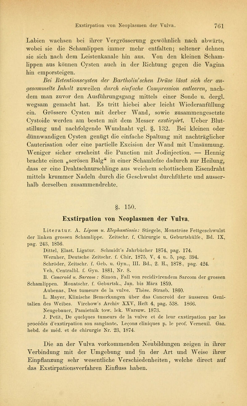 Labien wachsen bei ihrer Vergrösserung gewöhnlich nach abwärts, wobei sie die Schamlippen immer mehr entfalten; seltener dehnen sie sich nach dem Leistenkanale hin aus. Von den kleinen Scham- lippen aus können Cysten auch in der Richtung gegen die Vagina hin emporsteigen. Bei Retentionscysten der Bartholin'sehen Drüse lässt sich der an- gesammelte Inhalt zuweilen durch einfache Compression entleeren, nach- dem man zuvor den Ausführungsgang mittels einer Sonde u. dergl. wegsam gemacht hat. Es tritt hiebei aber leicht Wiederanfüllung ein. Grössere Cysten mit derber Wand, sowie zusammengesetzte Cystoide werden am besten mit dem Messer exstirpirt. Ueber Blut- stillung und nachfolgende Wundnaht vgl. §. 132. Bei kleinen oder dünnwandigen Cysten genügt die einfache Spaltung mit nachträglicher Cauterisation oder eine partielle Excision der Wand mit Umsäumung. Weniger sicher erscheint die Punction mit Jodinjection. — Hennig brachte einen „serösen Balga in einer Schamlefze dadurch zur Heilung, dass er eine Drahtschnurschlinge aus weichem schottischem Eisendraht mittels krummer Nadeln durch die Geschwulst durchführte und ausser- halb derselben zusammendrehte. §. 150. Exstirpation von Neoplasmen der Vnlya. Literatur. A. Lipom u. Elephantiasis: Stiegele, Monströse Fettgeschwulst der linken grossen Schamlippe. Zeitschr. f. Chirurgie u. Geburtshülfe, Bd. IX, pag. 243, 1856. Dittel, Elast. Ligatur. Schmidt's Jahrbücher 1874, pag. 174. Wernher, Deutsche Zeitschr. f. Chir. 1875, V, 4 u. 5, pag. 394. Schröder, Zeitschr. f. Geb. u. Gyn., III. Bd., 2. H., 1878, pag. 424. Veh, Centralbl. f. Gyn. 1881, Nr. 8. B. Cancroid u. Sarcom : Simon, Fall von reeidivirendem Sarcom der grossen Schamlippen. Monatschr. f. Geburtsk., Jan. bis März 1859. Aubenas, Des tumeurs de la vulve. These. Strasb. 1860. L. Mayer, Klinische Bemerkungen über das Cancroid der äusseren Geni- talien des Weibes. Virchow's Archiv XXV, Heft 4, pag. 538. 1866. Neugebauer, Pamietnik tow. lek. Warszw. 1873. J. Petit, De quelques tumeurs de la vulve et de leur exstirpation par les procedes d'exstirpation son sanglante. Lecjons cliniques p. le prof. Verneuil. Gaz. hebd. de med. et de Chirurgie Nr. 23, 1874. Die an der Vulva vorkommenden Neubildungen zeigen in ihrer Verbindung mit der Umgebung und {in der Art und Weise ihrer Einpflanzung sehr wesentliche Verschiedenheiten, welche direct auf das Exstirpationsverfahren Einfluss haben.