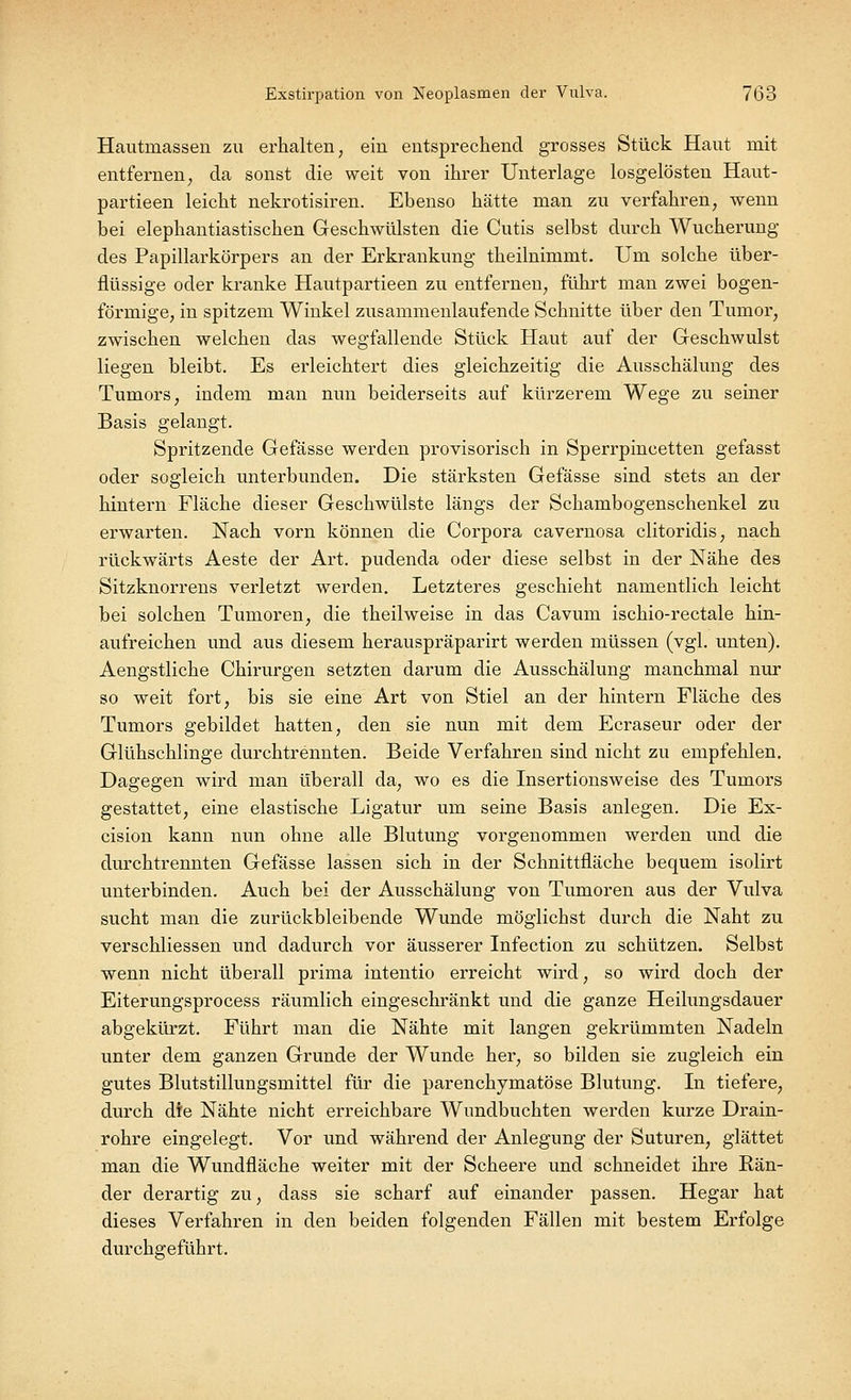 Hautinassen zu erhalten, ein entsprechend grosses Stück Haut mit entfernen, da sonst die weit von ihrer Unterlage losgelösten Haut- partieen leicht nekrotisiren. Ebenso hätte man zu verfahren, wenn bei elephantiastischen Geschwülsten die Cutis selbst durch Wucherung des Papillarkörpers an der Erkrankung theilnimmt. Um solche über- flüssige oder kranke Hautpartieen zu entfernen, führt man zwei bogen- förmige, in spitzem Winkel zusammenlaufende Schnitte über den Tumor, zwischen welchen das wegfallende Stück Haut auf der Geschwulst liegen bleibt. Es erleichtert dies gleichzeitig die Ausschälung des Tumors, indem man nun beiderseits auf kürzerem Wege zu seiner Basis gelangt. Spritzende Gefässe werden provisorisch in Sperrpincetten gefasst oder sogleich unterbunden. Die stärksten Gefässe sind stets an der hintern Fläche dieser Geschwülste längs der Schambogenschenkel zu erwarten. Nach vorn können die Corpora cavernosa clitoridis, nach rückwärts Aeste der Art. pudenda oder diese selbst in der Nähe des Sitzknorrens verletzt werden. Letzteres geschieht namentlich leicht bei solchen Tumoren, die theilweise in das Cavum ischio-rectale hin- aufreichen und aus diesem herauspräparirt werden müssen (vgl. unten). Aengstliche Chirurgen setzten darum die Ausschälung manchmal nur so weit fort, bis sie eine Art von Stiel an der hintern Fläche des Tumors gebildet hatten, den sie nun mit dem Ecraseur oder der Glühschlinge durchtrennten. Beide Verfahren sind nicht zu empfehlen. Dagegen wird man überall da, wo es die Insertionsweise des Tumors gestattet, eine elastische Ligatur um seine Basis anlegen. Die Ex- cision kann nun ohne alle Blutung vorgenommen werden und die durch trennten Gefässe lassen sich in der Schnittfläche bequem isolirt unterbinden. Auch bei der Ausschälung von Tumoren aus der Vulva sucht man die zurückbleibende Wunde möglichst durch die Naht zu verschliessen und dadurch vor äusserer Infection zu schützen. Selbst wenn nicht überall prima intentio erreicht wird, so wird doch der Eiterungsprocess räumlich eingeschränkt und die ganze Heilungsdauer abgekürzt. Führt man die Nähte mit langen gekrümmten Nadeln unter dem ganzen Grunde der Wunde her, so bilden sie zugleich ein gutes Blutstillungsmittel für die parenchymatöse Blutung. In tiefere, durch die Nähte nicht erreichbare Wundbuchten werden kurze Drain- rohre eingelegt. Vor und während der Anlegung der Suturen, glättet man die Wundfläche weiter mit der Scheere und schneidet ihre Rän- der derartig zu, dass sie scharf auf einander passen. Hegar hat dieses Verfahren in den beiden folgenden Fällen mit bestem Erfolge durchgeführt.