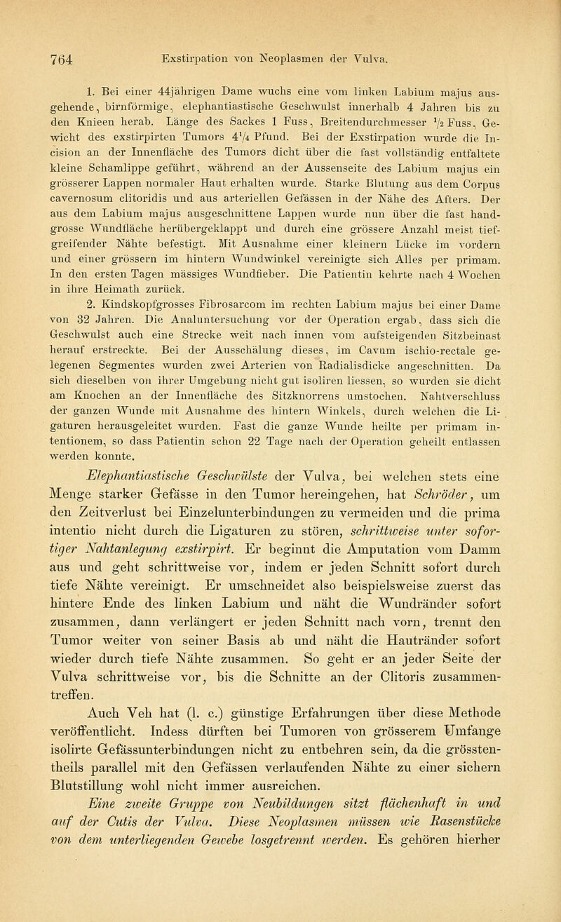 1. Bei einer 44jährigen Dame wuchs eine vom linken Labium majus aus- gehende, birnförmige, elephantiastische Geschwulst innerhalb 4 Jahren bis zu den Knieen herab. Länge des Sackes 1 Fuss, Breitendurchmesser x\i Fuss, Ge- wicht des exstirpirten Tumors 4'/4 Pfund. Bei der Exstirpation wurde die In- cision an der Innenfläche des Tumors dicht über die fast vollständig entfaltete kleine Schamlippe geführt, während an der Aussenseite des Labium majus ein grösserer Lappen normaler Haut erhalten wurde. Starke Blutung aus dem Corpus cavernosum clitoridis und aus arteriellen Gefässen in der Nähe des Afters. Der aus dem Labium majus ausgeschnittene Lappen wurde nun über die fast liand- grosse Wundfläche herübergeklappt und durch eine grössere Anzahl meist tief- greifender Nähte befestigt. Mit Ausnahme einer kleinern Lücke im vordem und einer grössern im hintern Wundwinkel vereinigte sich Alles per primam. In den ersten Tagen massiges Wundfieber. Die Patientin kehrte nach 4 Wochen in ihre Heimath zurück. 2. Kindskopfgrosses Fibrosarcom im rechten Labium majus bei einer Dame von 32 Jahren. Die Analuntersuchung vor der Operation ergab, dass sich die Geschwulst auch eine Strecke weit nach innen vom aufsteigenden Sitzbeinast herauf erstreckte. Bei der Ausschälung dieses, im Cavum ischio-rectale ge- legenen Segmentes wurden zwei Arterien von Radialisdicke angeschnitten. Da sich dieselben von ihrer Umgebung nicht gut isoliren Hessen, so wurden sie dicht am Knochen an der Innenfläche des Sitzknorrens umstochen. Nahtverschluss der ganzen Wunde mit Ausnahme des hintern Winkels, durch welchen die Li- gaturen herausgeleitet wurden. Fast die ganze Wunde heilte per primam in- tentionem, so dass Patientin schon 22 Tage nach der Operation geheilt entlassen werden konnte. Elephantiastische Geschwülste der Vulva, bei welchen stets eine Menge starker Gefässe in den Tumor hereingehen, hat Schröder, urn den Zeitverlust bei Einzelunterbindungen zu vermeiden und die prima intentio nicht durch die Ligaturen zu stören, schrittweise unter sofor- tiger Nahtanlegung exstirpirt. Er beginnt die Amputation vom Damm aus und geht schrittweise vor, indem er jeden Schnitt sofort durch tiefe Nähte vereinigt. Er umschneidet also beispielsweise zuerst das hintere Ende des linken Labium und näht die Wundränder sofort zusammen, dann verlängert er jeden Schnitt nach vorn, trennt den Tumor weiter von seiner Basis ab und näht die Hautränder sofort wieder durch tiefe Nähte zusammen. So geht er an jeder Seite der Vulva schrittweise vor, bis die Schnitte an der Clitoris zusammen- treffen. Auch Veh hat (1. c.) günstige Erfahrungen über diese Methode veröffentlicht. Indess dürften bei Tumoren von grösserem Umfange isolirte Gefässunterbindungen nicht zu entbehren sein, da die grössten- teils parallel mit den Gefässen verlaufenden Nähte zu einer sichern Blutstillung wohl nicht immer ausreichen. Eine zweite Gruppe von Neubildungen sitzt flächenhaft in und auf der Cutis der Vulva. Diese Neoplasmen müssen wie Rasenstücke von dem unterliegenden Gewebe losgetrennt iverden. Es gehören hierher