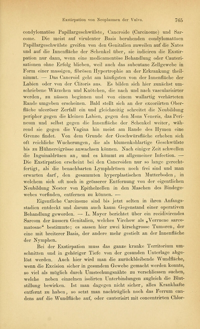 condylomatöse Papillargeschwülste, Cancroide (Carcinorne) und Sar- come. Die meist auf virulenter Basis beruhenden condylomatösen Papillargeschwülste greifen von den Genitalien zuweilen auf die Nates und auf die Innenfläche der Schenkel über, sie indiciren die Exstir- pation nur dann, wenn eine medicanientöse Behandlung oder Cauteri- sationen ohne Erfolg blieben, weil auch das subcutane Zellgewebe in Form einer massigen, fibrösen Hypertrophie an der Erkrankung theil- nimmt. — Das Cancroid geht am häufigsten von der Innenfläche der Labien oder von der Clitoris aus. Es bilden sich hier zunächst um- schriebene Wärzchen und Knötchen, die nach und nach vascularisirter werden, zu nässen beginnen und von einem wallartig verhärteten Rande umgeben erscheinen. Bald stellt sich an der excoriirten Ober- fläche ulceröser Zerfall ein und gleichzeitig schreitet die Neubildung peripher gegen die kleinen Labien, gegen den Mons Veneris, das Peri- neum und selbst gegen die Innenfläche der Schenkel weiter, wäh- rend sie gegen die Vagina hin meist am Rande des Hymen eine Grenze findet. Von dem Grunde der Geschwürsfläche erheben sich oft reichliche Wucherungen, die als blumenkohlartige Geschwülste bis zu Hühnereigrösse anwachsen können. Nach einiger Zeit schwellen die Inguinaldrüsen an, und es kömmt zu allgemeiner Infection. — Die Exstirpation erscheint bei den Cancroiden nur so lange gerecht- fertigt, als die benachbarten Lymphdrüsen noch frei sind und man erwarten darf, den gesammten hyperplastischen Mutterboden, in welchem sich oft noch in grösserer Entfernung von der eigentlichen Neubildung Nester von Epithelzellen in den Maschen des Bindege- webes vorfinden, entfernen zu können. — Eigentliche Carcinome sind bis jetzt selten in ihren Anfangs- stadien entdeckt und darum auch kaum Gegenstand einer operativen Behandlung geworden. — L. Mayer berichtet über ein recidivirendes Sarcom der äussern Genitalien, welches Virchow als „Verrucae sarco- matosae bestimmte; es sassen hier zwei kirschgrosse Tumoren, der eine mit breiterer Basis, der andere mehr gestielt an der Innenfläche der Nymphen. Bei der Exstirpation muss das ganze kranke Territorium um- schnitten und in gehöriger Tiefe von der gesunden Unterlage abge- löst werden. Auch hier wird man die zurückbleibende Wundfläche, wenn die Excision sicher in gesundem Gewebe gemacht werden konnte, so viel als möglich durch Umstechungsnähte zu verschliessen suchen, welche neben einzelnen isolirten Unterbindungen zugleich die Blut- stillung bewirken. Ist man dagegen nicht sicher, alles Krankhafte entfernt zu haben, so setzt man nachträglich noch das Ferrum can- dens auf die Wundfläche auf, oder cauterisirt mit concentrirten Chlor-