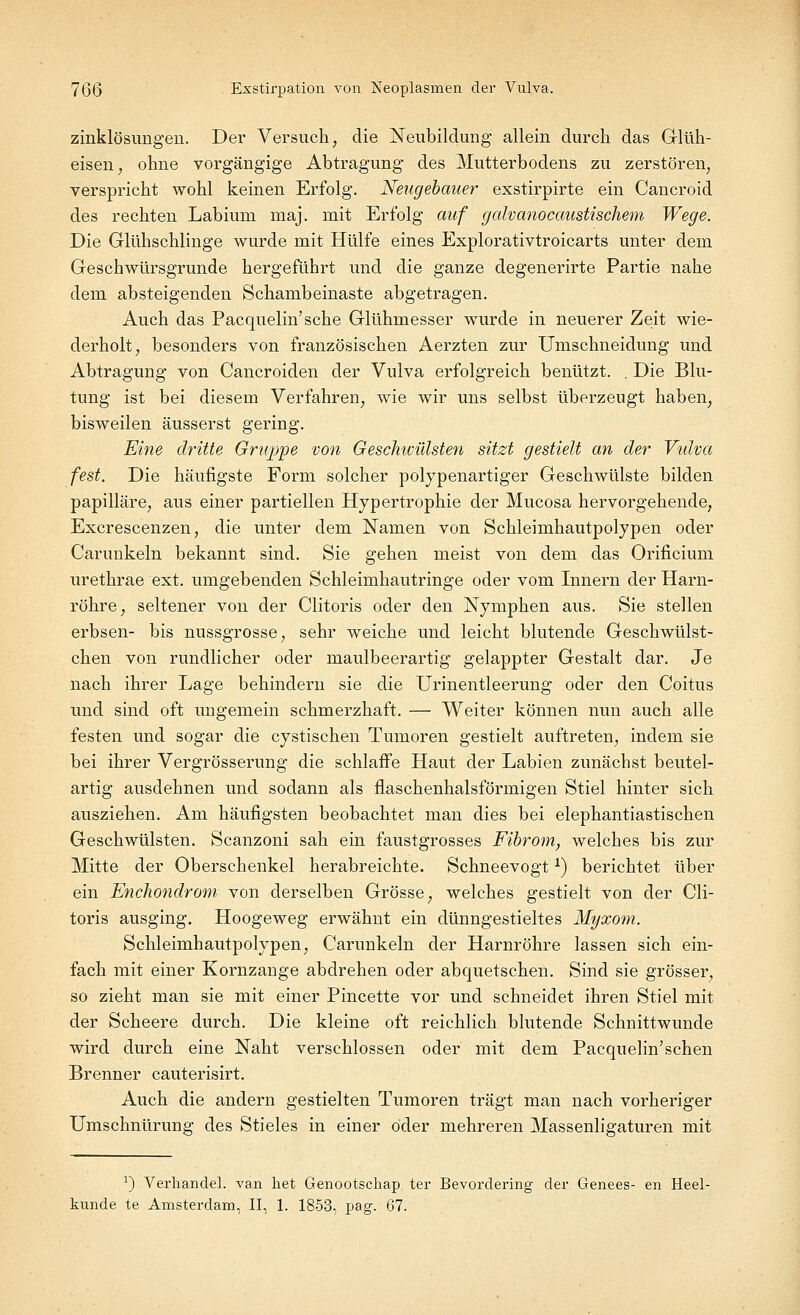 zinklösungen. Der Versuch, die Neubildung allein durch das Glüh- eisen, ohne vorgängige Abtragung des Mutterbodens zu zerstören, verspricht wohl keinen Erfolg. Nengebauer exstirpirte ein Cancroid des rechten Labiuni raaj. mit Erfolg auf galvanocaustischem Wege. Die Glühschlinge wurde mit Hülfe eines Explorativtroicarts unter dem Geschwürsgrunde hergeführt und die ganze degenerirte Partie nahe dem absteigenden Schambeinaste abgetragen. Auch das Pacquelin'sche Glühmesser wurde in neuerer Zeit wie- derholt, besonders von französischen Aerzten zur Umschneidung und Abtragung von Cancroiden der Vulva erfolgreich benützt. . Die Blu- tung ist bei diesem Verfahren, wie wir uns selbst überzeugt haben, bisweilen äusserst gering. Eine dritte Gruppe von Geschivülsten sitzt gestielt an der Vulva fest. Die häufigste Form solcher polypenartiger Geschwülste bilden papilläre, aus einer partiellen Hypertrophie der Mucosa hervorgehende, Excrescenzen, die unter dem Namen von Schleimhautpolypen oder Carunkeln bekannt sind. Sie gehen meist von dem das Orificium urethrae ext. umgebenden Schleimhautringe oder vom Innern der Harn- röhre, seltener von der Clitoris oder den Nymphen aus. Sie stellen erbsen- bis nussgrosse, sehr weiche und leicht blutende Geschwülst- chen von rundlicher oder maulbeerartig gelappter Gestalt dar. Je nach ihrer Lage behindern sie die Urinentleerung oder den Coitus und sind oft ungemein schmerzhaft. — Weiter können nun auch alle festen und sogar die cystischen Tumoren gestielt auftreten, indem sie bei ihrer Vergrösserung die schlaffe Haut der Labien zunächst beutel- artig ausdehnen und sodann als flaschenhalsförmigen Stiel hinter sich ausziehen. Am häufigsten beobachtet man dies bei elephantiastischen Geschwülsten. Scanzoni sah ein faustgrosses Fibrom, welches bis zur Mitte der Oberschenkel herabreichte. Schneevogt*) berichtet über ein Enchondrom von derselben Grösse, welches gestielt von der Cli- toris ausging. Hoogeweg erwähnt ein dünngestieltes Myxom. Schleimhautpolypen, Carunkeln der Harnröhre lassen sich ein- fach mit einer Kornzange abdrehen oder abquetschen. Sind sie grösser, so zieht man sie mit einer Pincette vor und schneidet ihren Stiel mit der Scheere durch. Die kleine oft reichlich blutende Schnittwunde wird durch eine Naht verschlossen oder mit dem Pacquelin'schen Brenner cauterisirt. Auch die andern gestielten Tumoren trägt man nach vorheriger Umschnürung des Stieles in einer öder mehreren Massenligaturen mit a) Verhandel. van liet Genootschap ter Bevordering der Genees- en Heel- kunde te Amsterdam, II, 1. 1853, pag. 67.