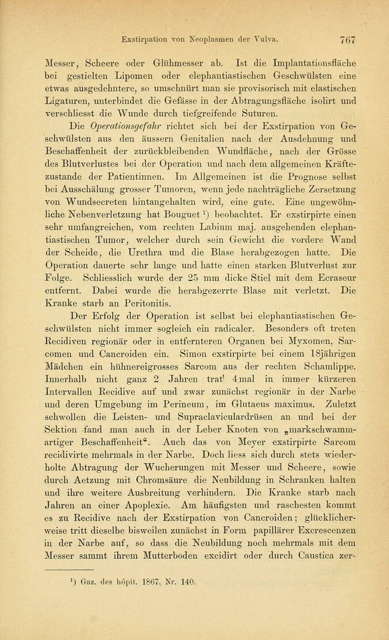 Messer, Scheere oder Glühmesser ab. Ist die Iniplantationsfläche bei gestielten Lipomen oder elephantiastischen Geschwülsten eine etwas ausgedehntere, so umschnürt man sie provisorisch mit elastischen Ligaturen, unterbindet die Gefässe in der Abtragungsfläche isolirt und verschliesst die Wunde durch tiefgreifende Suturen. Die Operationsgefahr richtet sich bei der Exstirpation von Ge- schwülsten aus den äussern Genitalien nach der Ausdehnung und Beschaffenheit der zurückbleibenden Wundfläche, nach der Grösse des Blutverlustes bei der Operation und nach dem allgemeinen Kräfte- zustande der Patientinnen. Im Allgemeinen ist die Prognose selbst bei Ausschälung grosser Tumoren, wenn jede nachträgliche Zersetzung von Wundsecreten hintangehalten wird, eine gute. Eine ungewöhn- liche Nebenverletzung hat Bouguet V) beobachtet. Er exstirpirte einen sehr umfangreichen, vom rechten Labium maj. ausgehenden elephan- tiastischen Tumor, welcher durch sein Gewicht die vordere Wand der Scheide, die Urethra und die Blase herabgezogen hatte. Die Operation dauerte sehr lange und hatte einen starken Blutverlust zur Folge. Schliesslich wurde der 25 mm dicke Stiel mit dem Ecraseur entfernt. Dabei wurde die herabgezerrte Blase mit verletzt. Die Kranke starb an Peritonitis. Der Erfolg der Operation ist selbst bei elephantiastischen Ge- schwülsten nicht immer sogleich ein radicaler. Besonders oft treten Recidiven regionär oder in entfernteren Organen bei Myxomen, Sar- comen und Cancroiden ein. Simon exstirpirte bei einem 18jährigen Mädchen ein hühnereigrosses Sarcom aus der rechten Schamlippe. Innerhalb nicht ganz 2 Jahren trat' 4mal in immer kürzeren Intervallen Recidive auf und zwar zunächst regionär in der Narbe und deren Umgebung im Perineum, im Glutaeus maximus. Zuletzt schwollen die Leisten- und Supraclaviculardrüsen an und bei der Sektion fand man auch in der Leber Knoten von „niarkschwanim- artiger Beschaffenheit. Auch das von Meyer exstirpirte Sarcom recidivirte mehrmals in der Narbe. Doch Hess sich durch stets wieder- holte Abtragung der Wucherungen mit Messer und Scheere, sowie durch Aetzung mit Chromsäure die Neubildung in Schranken halten und ihre weitere Ausbreitung verhindern. Die Kranke starb nach Jahren an einer Apoplexie. Am häufigsten und raschesten kommt es zu Recidive nach der Exstirpation von Cancroiden; glücklicher- weise tritt dieselbe bisweilen zunächst in Form papillärer Excrescenzen in der Narbe auf, so dass die Neubildung noch mehrmals mit dem Messer sammt ihrem Mutterboden excidirt oder durch Caustica zer- a) Gaz. des höpit. 1867, Nr. 140.