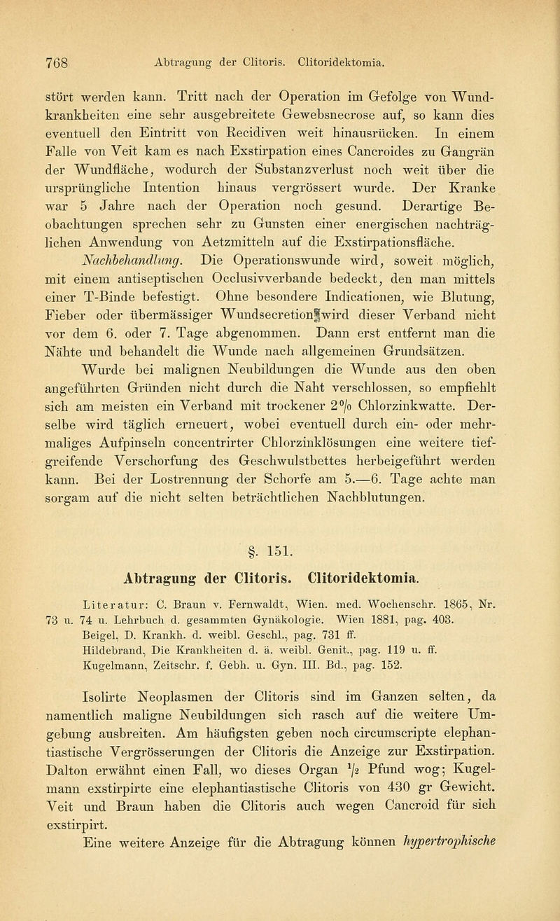 stört werden kann. Tritt nach der Operation im Gefolge von Wund- krankheiten eine sehr ausgebreitete Gewebsnecrose auf, so kann dies eventuell den Eintritt von Recidiven weit hinausrücken. In einem Falle von Veit kam es nach Exstirpation eines Cancroides zu Gangrän der Wundfläche, wodurch der Substanzverlust noch weit über die ursprüngliche Intention hinaus vergrössert wurde. Der Kranke war 5 Jahre nach der Operation noch gesund. Derartige Be- obachtungen sprechen sehr zu Gunsten einer energischen nachträg- lichen Anwendung von Aetzmitteln auf die Exstirpationsfläche. Nachbehandlung. Die Operations wunde wird, soweit möglich, mit einem antiseptischen Occlusivverbande bedeckt, den man mittels einer T-Binde befestigt. Ohne besondere Indicationen, wie Blutung, Fieber oder übermässiger Wundsecretionfwird dieser Verband nicht vor dem 6. oder 7. Tage abgenommen. Dann erst entfernt man die Nähte und behandelt die Wunde nach allgemeinen Grundsätzen. Wurde bei malignen Neubildungen die Wunde aus den oben angeführten Gründen nicht durch die Naht verschlossen, so empfiehlt sich am meisten ein Verband mit trockener 2°/o Chlorzinkwatte. Der- selbe wird täglich erneuert, wobei eventuell durch ein- oder mehr- maliges Aufpinseln concentrirter Chlorzinklösungen eine weitere tief- greifende Verschorfung des Geschwulstbettes herbeigeführt werden kann. Bei der Lostrennung der Schorfe am 5.—6. Tage achte man sorgam auf die nicht selten beträchtlichen Nachblutungen. §■ 151. Abtragung der Clitoris. Clitoridektomia. Literatur: C. Braun v. Femwaldt, Wien. med. Wochenschr. 1865, Nr. 73 u. 74 u. Lehrbuch d. gesammten Gynäkologie. Wien 1881, pag. 403. Beigel, D. Krankh. d. weibl. Geschl., pag. 731 ff. Hildebrand, Die Krankheiten d. ä. weibl. Genit., pag. 119 u. ff. Kugelmann, Zeitschr. f. Gebh. u. Gyn. III. Bd., pag. 152. Isolirte Neoplasmen der Clitoris sind im Ganzen selten, da namentlich maligne Neubildungen sich rasch auf die weitere Um- gebung ausbreiten. Am häufigsten geben noch circumscripte elephan- tiastische Vergrösserungen der Clitoris die Anzeige zur Exstirpation. Dalton erwähnt einen Fall, wo dieses Organ */a Pfund wog; Kugel- mann exstirpirte eine elephantiastische Clitoris von 430 gr Gewicht. Veit und Braun haben die Clitoris auch wegen Cancroid für sich exstirpirt. Eine weitere Anzeige für die Abtragung können hypertrophische