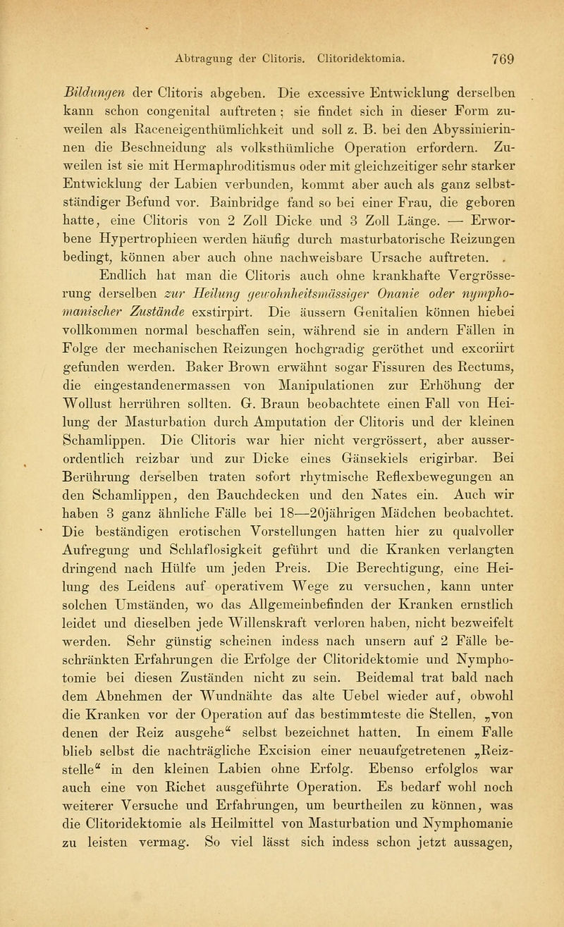 Bildungen der Clitoris abgeben. Die excessive Entwicklung derselben kann schon congenital auftreten ; sie findet sich in dieser Form zu- weilen als Raceneigenthümlichkeit und soll z. B. bei den Abyssinierin- nen die Beschneidung als volksthümliche Operation erfordern. Zu- weilen ist sie mit Hermaphroditismus oder mit gleichzeitiger sehr starker Entwicklung der Labien verbunden, kommt aber auch als ganz selbst- ständiger Befund vor. Bainbridge fand so bei einer Frau, die geboren hatte, eine Clitoris von 2 Zoll Dicke und 3 Zoll Länge. — Erwor- bene Hypertrophieen werden häufig durch masturbatorische Reizungen bedingt, können aber auch ohne nachweisbare Ursache auftreten. . Endlich hat man die Clitoris auch ohne krankhafte Vergrösse- rung derselben zur Heilung geivohnheitsmässiger Onanie oder nympho- manischer Zustände exstirpirt. Die äussern Genitalien können hiebei vollkommen normal beschaffen sein, während sie in andern Fällen in Folge der mechanischen Reizungen hochgradig geröthet und excoriirt gefunden werden. Baker Brown erwähnt sogar Fissuren des Rectums, die eingestandenermassen von Manipulationen zur Erhöhung der Wollust herrühren sollten. G. Braun beobachtete einen Fall von Hei- lung der Masturbation durch Amputation der Clitoris und der kleinen Schamlippen. Die Clitoris war hier nicht vergrössert, aber ausser- ordentlich reizbar und zur Dicke eines Gänsekiels erigirbar. Bei Berührung derselben traten sofort rhytmische Reflexbewegungen an den Schamlippen, den Bauchdecken und den Nates ein. Auch wir haben 3 ganz ähnliche Fälle bei 18—20jährigen Mädchen beobachtet. Die beständigen erotischen Vorstellungen hatten hier zu qualvoller Aufregung und Schlaflosigkeit geführt und die Kranken verlangten dringend nach Hülfe um jeden Preis. Die Berechtigung, eine Hei- lung des Leidens auf operativem Wege zu versuchen, kann unter solchen Umständen, wo das Allgemeinbefinden der Kranken ernstlich leidet und dieselben jede Willenskraft verloren haben, nicht bezweifelt werden. Sehr günstig scheinen indess nach unsern auf 2 Fälle be- schränkten Erfahrungen die Erfolge der Clitoridektomie und Nympho- tomie bei diesen Zuständen nicht zu sein. Beidemal trat bald nach dem Abnehmen der Wundnähte das alte Uebel wieder auf, obwohl die Kranken vor der Operation auf das bestimmteste die Stellen, „von denen der Reiz ausgehe selbst bezeichnet hatten. In einem Falle blieb selbst die nachträgliche Excision einer neuaufgetretenen „Reiz- stelle a in den kleinen Labien ohne Erfolg. Ebenso erfolglos war auch eine von Richet ausgeführte Operation. Es bedarf wohl noch weiterer Versuche und Erfahrungen, um beurtheilen zu können, was die Clitoridektomie als Heilmittel von Masturbation und Nymphomanie zu leisten vermag. So viel lässt sich indess schon jetzt aussagen,