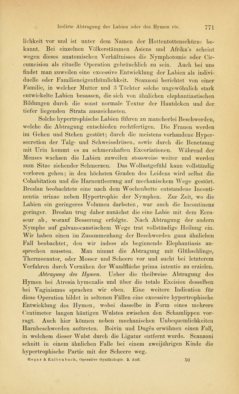 lichkeit vor und ist unter dem Namen der Hottentottenschürze be- kannt. Bei einzelnen Völkerstämmen Asiens und Afrika's scheint wegen dieses anatomischen Verhältnisses die Nymphotomie oder Cir- cumcision als rituelle Operation gebräuchlich zu sein. Auch bei uns findet man zuweilen eine excessive Entwicklung der Labien als indivi- duelle oder Familieneigenthümlichkeit. Scanzoni berichtet von einer Familie, in welcher Mutter und 3 Töchter solche ungewöhnlich stark entwickelte Labien besassen, die sich von ähnlichen elephantiastischen Bildungen durch die sonst normale Textur der Hautdeken und der tiefer liegenden Strata auszeichneten. Solche hypertrophische Labien führen zu mancherlei Beschwerden, welche die Abtragung entschieden rechtfertigen. Die Frauen werden im Gehen und Stehen gestört; durch die meistens vorhandene Hyper- secretion der Talg- und Schweissdrüsen, sowie durch die Benetzung mit Urin kommt es zu schmerzhaften Excoriationen. Während der Menses wachsen die Labien zuweilen stossweise weiter und werden zum Sitze ziehender Schmerzen. Das Wollustgefühl kann vollständig verloren gehen; in den höchsten Graden des Leidens wird selbst die Cohabitation und die Harnentleerung auf mechanischem Wege gestört. Breslau beobachtete eine nach dem Wochenbette entstandene Inconti- nentia urinae neben Hypertrophie der Nymphen. Zur Zeit, wo die Labien ein geringeres Volumen darboten, war auch die Incontinenz geringer. Breslau trug daher zunächst die eine Labie mit dem Ecra- seur ab, worauf Besserung erfolgte. Nach Abtragung der andern Nymphe auf galvanocaustischem Wege trat vollständige Heilung ein. Wir haben einen im Zusammenhang der Beschwerden ganz ähnlichen Fall beobachtet, den wir indess als beginnende Elephantiasis an- sprechen mussten. Man nimmt die Abtragung mit Glühschlinge, Thermocautor, oder Messer und Scheere vor und sucht bei letzterem Verfahren durch Vernähen der Wundfläche prima intentio zu erzielen. Abtragung des Hymen. Ueber die theilweise Abtragung des Hymen bei Atresia hymenalis und über die totale Excision desselben bei Vaginismus sprachen wir oben. Eine weitere Indication für diese Operation bildet in seltenen Fällen eine excessive hypertrophische Entwicklung des Hymen, wobei dasselbe in Form eines mehrere Centimeter langen häutigen Wulstes zwischen den Schamlippen vor- ragt. Auch hier können neben mechanischen Unbequemlichkeiten Harnbeschwerden auftreten. Boivin und Duges erwähnen einen Fall, in welchem dieser Wulst durch die Ligatur entfernt wurde. Scanzoni schnitt in einem ähnlichen Falle bei einem zweijährigen Kinde die hypertrophische Partie mit der Scheere weg. Hegar & Kaltenbach, Operative Gynäkologie. 2. Aufl. 50