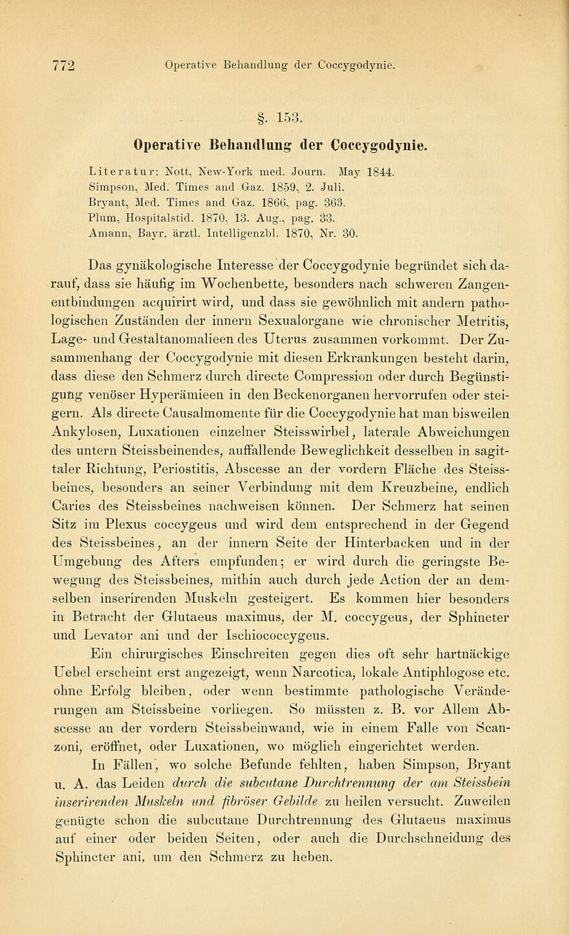 §. 153. Operative Behandlung der Coccygodynie. Literatur: Nott, New-York med. Journ. May 1844. Simpson, Med. Times and Graz. 1859, 2. Juli. Bryant, Med. Times and Gaz. 1866, pag. 363. Plum, Hospitalstid. 1870, 13. Aug., pag. 33. Amann, Bayr. ärztl. Intelligenzbl. 1870, Nr. 30. Das gynäkologische Interesse der Coccygodynie begründet sich da- rauf, dass sie häufig im Wochenbette, besonders nach schweren Zangen- entbindungen acquirirt wird, und dass sie gewöhnlich mit andern patho- logischen Zuständen der innern Sexualorgane wie chronischer Metritis, Lage- und Gestaltanomalieen des Uterus zusammen vorkommt. Der Zu- sammenhang der Coccygodynie mit diesen Erkrankungen besteht darin, dass diese den Schmerz durch directe Compression oder durch Begünsti- gung venöser Hyperämieen in den Beckenorganen hervorrufen oder stei- gern. Als directe Causalmomente für die Coccygodynie hat man bisweilen Ankylosen, Luxationen einzelner Steisswirbel, laterale Abweichungen des untern Steissbeinendes, auffallende Beweglichkeit desselben in sagit- taler Richtung, Periostitis, Abscesse an der vordem Fläche des Steiss- beines, besonders an seiner Verbindung mit dem Kreuzbeine, endlich Caries des Steissbeines nachweisen können. Der Schmerz hat seinen Sitz im Plexus coccygeus und wird dem entsprechend in der Gegend des Steissbeines, an der innern Seite der Hinterbacken und in der Umgebung des Afters empfunden; er wird durch die geringste Be- wegung des Steissbeines, mithin auch durch jede Action der an dem- selben inserirenden Muskeln gesteigert. Es kommen hier besonders in Betracht der Glutaeus maximus, der M. coccygeus, der Sphincter und Levator ani und der Ischiococcygeus. Ein chirurgisches Einschreiten gegen dies oft sehr hartnäckige Uebel erscheint erst angezeigt, wenn Narcotica, lokale Antiphlogose etc. ohne Erfolg bleiben, oder wenn bestimmte pathologische Verände- rungen am Steissbeine vorliegen. So müssten z. B. vor Allem Ab- scesse an der vordem Steissbeinwand, wie in einem Falle von Scan- zoni, eröffnet, oder Luxationen, wo möglich eingerichtet werden. In Fällen, wo solche Befunde fehlten, haben Simpson, Bryant u. A. das Leiden durch die subcutane Durchtrennung der am Steissbein inserirenden Muskeln und fibröser Gebilde zu heilen versucht. Zuweilen genügte schon die subcutane Durchtrennung des Glutaeus maximus auf einer oder beiden Seiten, oder auch die Durchschneidung des Sphincter ani, um den Schmerz zu heben.