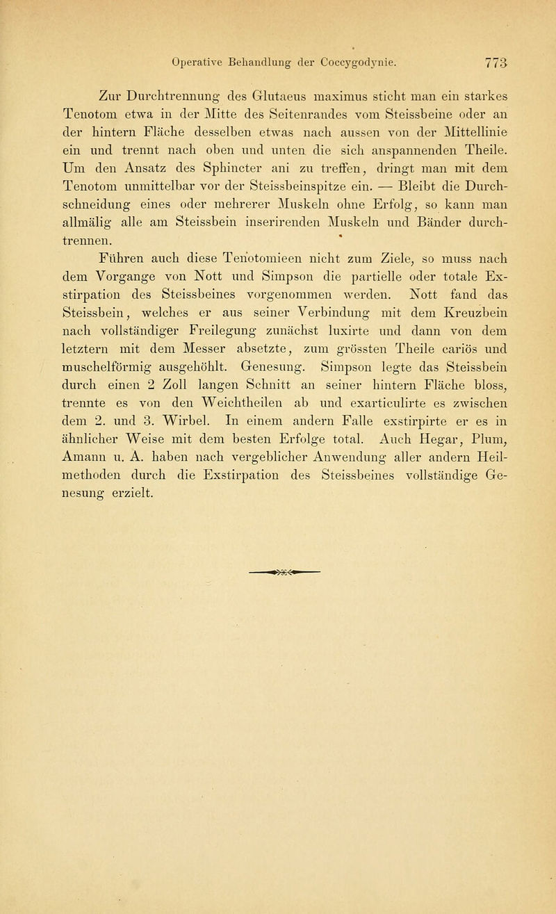 Zur Durchtrennung des Glutaeus maximus sticht man ein starkes Tenotom etwa in der Mitte des Seitenrandes vom Steissbeine oder an der hintern Fläche desselben etwas nach aussen von der Mittellinie ein und trennt nach oben und unten die sich anspannenden Theile. Um den Ansatz des Sphincter ani zu treffen; dringt man mit dem Tenotom unmittelbar vor der Steissbeinspitze ein. — Bleibt die Durch- schneidung eines oder mehrerer Muskeln ohne Erfolg, so kann man allmälig alle am Steissbein inserirenden Muskeln und Bänder durch- trennen. Führen auch diese Teriotomieen nicht zum Ziele, so muss nach dem Vorgange von Nott und Simpson die partielle oder totale Ex- stirpation des Steissbeines vorgenommen werden. Nott fand das Steissbein, welches er aus seiner Verbindung mit dem Kreuzbein nach vollständiger Freilegung zunächst luxirte und dann von dem letztern mit dem Messer absetzte, zum grössten Theile cariös und muschelförmig ausgehöhlt. Genesung. Simpson legte das Steissbein durch einen 2 Zoll langen Schnitt an seiner hintern Fläche bloss, trennte es von den Weichtheilen ab und exarticulirte es zwischen dem 2. und 3. Wirbel. In einem andern Falle exstirpirte er es in ähnlicher Weise mit dem besten Erfolge total. Auch Hegar, Plum, Amann u. A. haben nach vergeblicher Anwendung aller andern Heil- methoden durch die Exstirpation des Steissbeines vollständige Ge- nesung erzielt.