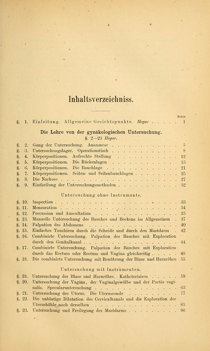 Inhaltsverzeickniss. Seite §. 1. Einleitung. Allgemeine Gesichtspunkte. Hegar 1 Die Lehre von der gynäkologischen Untersuchung. §. 2—23 Hegar. §. 2. Gang der Untersuchung. Anamnese 5 §. 3. Untersuchungslager. Operationstisch 8 §. 4. Körperpositionen. Aufrechte Stellung 12 §. 5. Körperpositionen. Die Rückenlagen .15 §. 6. Körperpositionen. Die Bauchlage 21 §. 7. Körperpositionen. Seiten- und Seitenbauchlagen 25 §. 8. Die Narkose 27 §. 9. Eintheilung der Untersuchungsmethoclen 32 Untersuchung ohne Instrumente. §. 10. Inspection * .... 33 §. 11. Mensuration 34 §. 12. Percussion und Auscultation 35 §. 13. Manuelle Untersuchung des Bauches und Beckens im Allgemeinen . 37 §. 14. Palpation des Abdomens 40 §. 15. Einfaches Touchiren durch die Scheide und durch den Mastdarm . 42 §. 16. Combinirte Untersuchung. Palpation des Bauches mit Exploration durch den Genitalkanal 44 §. 17. Combinirte Untersuchung. Palpation des Bauches mit Exploration durch das Rectum oder Rectum und Vagina gleichzeitig 48 §. 18. Die combinirte Untersuchung mit Benützung der Blase und Harnröhre 55 Untersuchung mit Instrumenten. §. 19. Untersuchung der Blase und Harnröhre. Katheterisiren 59 §. 20. Untersuchung der Vagina, der Vaginalgewölbe und der Portio vagi- nalis. Specularuntersuchung 03 §. 21. Untersuchung des Uterus. Die Uterussonde 77 §. 22. Die unblutige Dilatation des Cervicalkanals und die Exploration der Uterushöhle nach derselben 85 §. 23. Untersuchung und Freilegung des Mastdarms 96