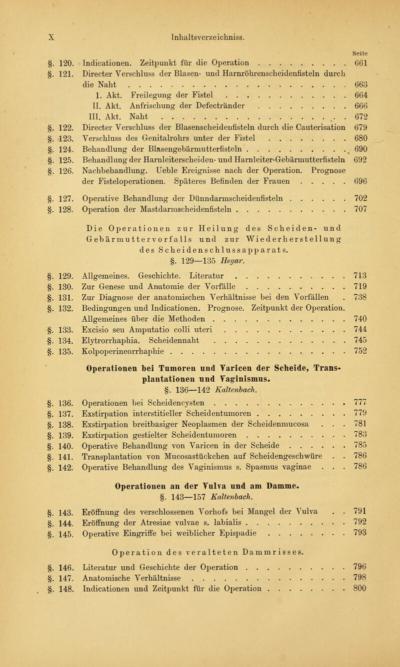 Seite §. 120. Indieationen. Zeitpunkt für die Operation 661 §. 121. Directer Verschluss der Blasen- und Harnröhrenscheidenfisteln durch die Naht 663 1. Akt. Freilegung der Fistel 664 II. Akt. Anfrischung der Defectränder 666 III. Akt. Naht 672 §. 122. Directer Verschluss der Blasenscheidenfisteln durch die Cauterisation 679 §. 123. Verschluss des Genitalrohrs unter der Fistel 680 §. 124. Behandlung der Blasengebärmutterfisteln __ 690 §. 125. Behandlung der Harnleiterscheiden-und Hamleiter-Gebärniutterfisteln 692 §. 126. Nachbehandlung. Ueble Ereignisse nach der Operation. Prognose der Fisteloperationen. Späteres Befinden der Frauen 696 §. 127. Operative Behandlung der Dünndarmscheidenfisteln 702 §. 128. Operation der Mastdarmscheidenfisteln 707 Die Operationen zur Heilung des Scheiden- und Gebärmuttervorfalls und zur Wiederherstellung des Scheidenschlussapparats. §. 129—135 Hegar. §. 129. Allgemeines. Geschichte. Literatur 713 §. 130. Zur Genese und Anatomie der Vorfälle 719 §. 131. Zur Diagnose der anatomischen Verhältnisse bei den Vorfällen . 738 §. 132. Bedingungen und Indieationen. Prognose. Zeitpunkt der Operation. Allgemeines über die Methoden 740 §. 133. Excisio seu Amputatio colli uteri 744 §. 134. Elytrorrhaphia. Scheidennaht 745 §. 135. Kolpoperineorrhaphie 752 Operationen bei Tumoren und Yaricen der Scheide, Trans- plantationen und Yaginismus. §. 136—142 Kalteribach. §. 136. Operationen bei Scheidencysten 777 §. 137. Exstirpation interstitieller Scheidentumoren 779 §. 138. Exstirpation breitbasiger Neoplasmen der Seheidenmucosa . . . 781 §. 139. Exstirpation gestielter Scheidentumoren 783 §. 140. Operative Behandlung von Varicen in der Scheide 785 §. 141. Transplantation von Mucosastückchen auf Scheidengeschwüre . . 786 §. 142. Operative Behandlung des Vaginismus s. Spasmus vaginae . . . 786 Operationen an der Vulva und am Oamme. §. 143—157 Kalteribach. §. 143. Eröffnung des verschlossenen Vorhofs bei Mangel der Vulva . . 791 §. 144. Eröffnung der Atresiae vulvae s. labialis 792 §. 145. Operative Eingriffe bei weiblicher Epispadie 793 Operation des veralteten Dammrisses. §. 146. Literatur und Geschichte der Operation 796 §. 147. Anatomische Verhältnisse 798 §. 148. Indieationen und Zeitpunkt für die Operation . 800