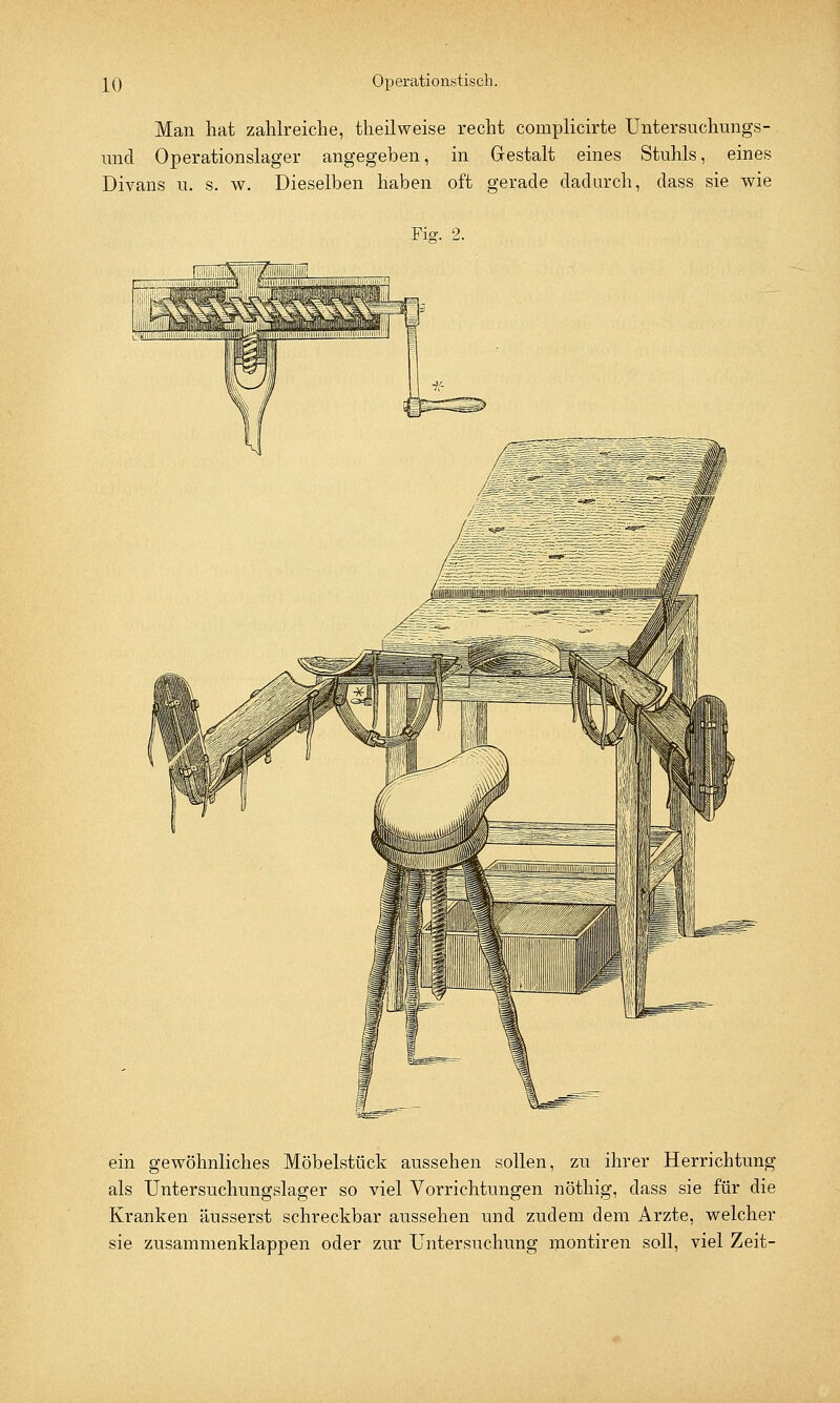 Man hat zahlreiche, theilweise recht complicirte Untersuchungs- und Operationslager angegeben, in Gestalt eines Stuhls, eines Divans u. s. w. Dieselben haben oft gerade dadurch, dass sie wie Fier. 2. ein gewöhnliches Möbelstück aussehen sollen, zu ihrer Herrichtung als Untersuchungslager so viel Vorrichtungen nöthig, dass sie für die Kranken äusserst schreckbar aussehen und zudem dem Arzte, welcher sie zusammenklappen oder zur Untersuchung montiren soll, viel Zeit-