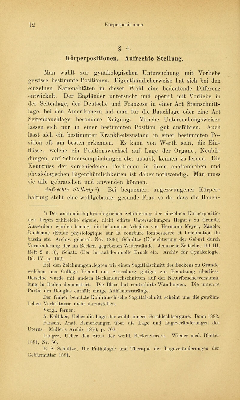§• 4. Körperpositionen. Aufrechte Stellung. Man wählt zur gynäkologischen Untersuchung mit Vorliebe gewisse bestimmte Positionen. Eigentümlicherweise hat sich bei den einzelnen Nationalitäten in dieser Wahl eine bedeutende Differenz entwickelt. Der Engländer untersucht und operirt mit Vorliebe in der Seitenlage, der Deutsche und Franzose in einer Art Steinschnitt- lage, bei den Amerikanern hat man für die Bauchlage oder eine Art Seitenbauchlage besondere Neigung. Manche Untersuchungsweisen lassen sich nur in einer bestimmten Position gut ausführen. Auch lässt sich ein bestimmter Krankheitszustand in einer bestimmten Po- sition oft am besten erkennen. Es kann von Werth sein, die Ein- flüsse, welche ein Positionswechsel auf Lage der Organe, Neubil- dungen, auf Schmerzempfindungen etc. ausübt, kennen zu lernen. Die Kenntniss der verschiedenen Positionen in ihren anatomischen und physiologischen Eigentümlichkeiten ist daher nothwendig. Man muss sie alle gebrauchen und anwenden können. Aufrechte Stellung r). Bei bequemer, ungezwungener Körper- haltung steht eine wohlgebaute, gesunde Frau so da, dass die Bauch- l) Der anatomisch-physiologischen Schilderung der einzelnen Körperpositio- nen liegen zahlreiche' eigene, nicht edirte Untersuchungen Hegar's zu Grunde. Ausserdem wurden benutzt die bekannten Arbeiten von Hermann Meyer, Nägele, Duchenne (Etüde physiologique sur la courbure lombosacree et rinclination du bassin etc. Archiv, general. Nov. 1866), Schultze (Erleichterung der Geburt durch Verminderung der im Becken gegebenen Widerstände. Jenaische Zeitschr., Bd. III, Heft 2 u. 3), Schatz (Der intraabdominelle Druck etc. Archiv für Gynäkologie, Bd. IV, p. 192). Bei den Zeichnungen .legten wir einen Sagittalschnitt des Beckens zu Grunde, welchen uns College Freund aus Strassburg gütigst zur Benutzung überliess. Derselbe wurde mit andern Beckendurchschnitten auf der Naturforscherversamm- lung in Baden demonstrirt. Die Blase hat contrahirte Wandungen. Die unterste Partie des Douglas enthält einige Adhäsionsstränge. Der früher benutzte Kohlrausch'sche Sagittalschnitt scheint uns die gewöhn- lichen Verhältnisse nicht darzustellen. Vergl. ferner: A. Kölliker, Ueber die Lage der weibl. innern Geschlechtsorgane. Bonn 1882. Pansch, Anat. Bemerkungen über die Lage und Lageveränderungen des Uterus. Müller's Archiv 1876, p. 702. Langer, Ueber den Situs der weibl. Beckenviscera. Wiener med. Blätter 1881, Nr. 50. B. S. Schultze, Die Pathologie und Therapie der Lageveränderungen der Gebärmutter 1881.