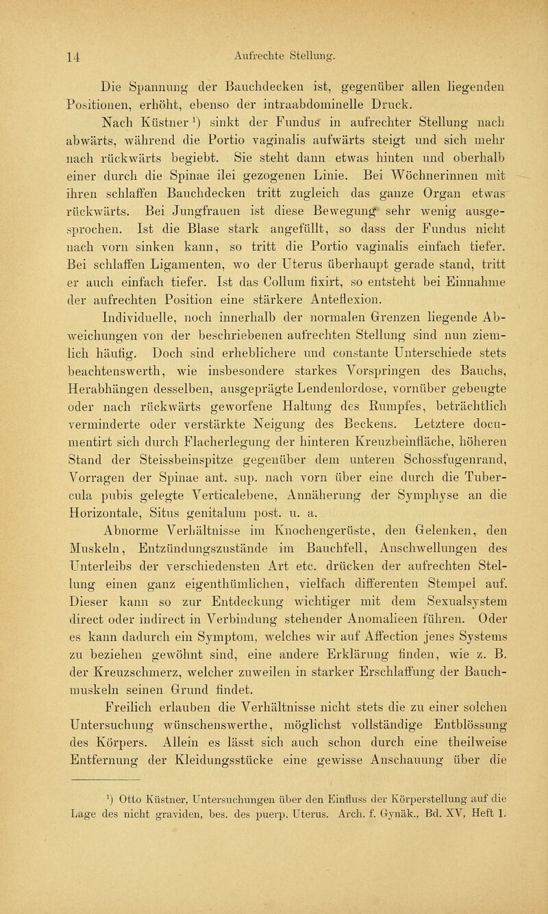 Die Spannung der Bauchdecken ist, gegenüber allen liegenden Positionen, erhöht, ebenso der intraabdominelle Druck. Nach Küstner2) sinkt der Fundus in aufrechter Stellung nach abwärts, während die Portio vaginalis aufwärts steigt und sich mehr nach rückwärts begiebt. Sie steht dann etwas hinten und oberhalb einer durch die Spinae ilei gezogenen Linie. Bei Wöchnerinnen mit ihren schlaffen Bauchdecken tritt zugleich das ganze Organ etwas rückwärts. Bei Jungfrauen ist diese Bewegung sehr wenig ausge- sprochen. Ist die Blase stark angefüllt, so dass der Fundus nicht nach vorn sinken kann, so tritt die Portio vaginalis einfach tiefer. Bei schlaffen Ligamenten, wo der Uterus überhaupt gerade stand, tritt er auch einfach tiefer. Ist das Collum fixirt, so entsteht bei Einnahme der aufrechten Position eine stärkere Anteflexion. Individuelle, noch innerhalb der normalen Grenzen liegende Ab- weichungen von der beschriebenen aufrechten Stellung sind nun ziem- lich häufig. Doch sind erheblichere und constante Unterschiede stets beachtenswerth, wie insbesondere starkes Vorspringen des Bauchs, Herabhängen desselben, ausgeprägte Lendenlordose, vornüber gebeugte oder nach rückwärts geworfene Haltung des Rumpfes, beträchtlich verminderte oder verstärkte Neigung des Beckens. Letztere docu- mentirt sich durch Flacherlegung der hinteren Kreuzbeinfläche, höheren Stand der Steissbeinspitze gegenüber dem unteren Schossfugenrand, Vorragen der Spinae ant. sup. nach vorn über eine durch die Tuber- cula pubis gelegte Verticalebene, Annäherung der Symphyse an die Horizontale, Situs genitalum post. u. a. Abnorme Verhältnisse im Knochengerüste, den Gelenken, den Muskeln, Entzündungszustäncle im Bauchfell, Anschwellungen des Unterleibs der verschiedensten Art etc. drücken der aufrechten Stel- lung einen ganz eigenthümlichen, vielfach differenten Stempel auf. Dieser kann so zur Entdeckung wichtiger mit dem Sexualsystem direct oder indirect in Verbindung stehender Anomalieen führen. Oder es kann dadurch ein Symptom, welches wir auf Affection jenes Systems zu beziehen gewöhnt sind, eine andere Erklärung finden, wie z. B. der Kreuzschmerz, welcher zuweilen in starker Erschlaffung der Bauch- muskeln seinen Grund findet. Freilich erlauben die Verhältnisse nicht stets die zu einer solchen Untersuchung wünschenswerthe, möglichst vollständige Entblössung des Körpers. Allein es lässt sich auch schon durch eine theilweise Entfernung der Kleidungsstücke eine gewisse Anschauung über die ]) Otto Küstner, Untersuchungen über den Einfluss der Körperstellung auf die Lage des nicht graviden, bes. des puerp. Uterus. Arch. f. Gynäk., Bd. XV, Heft 1.