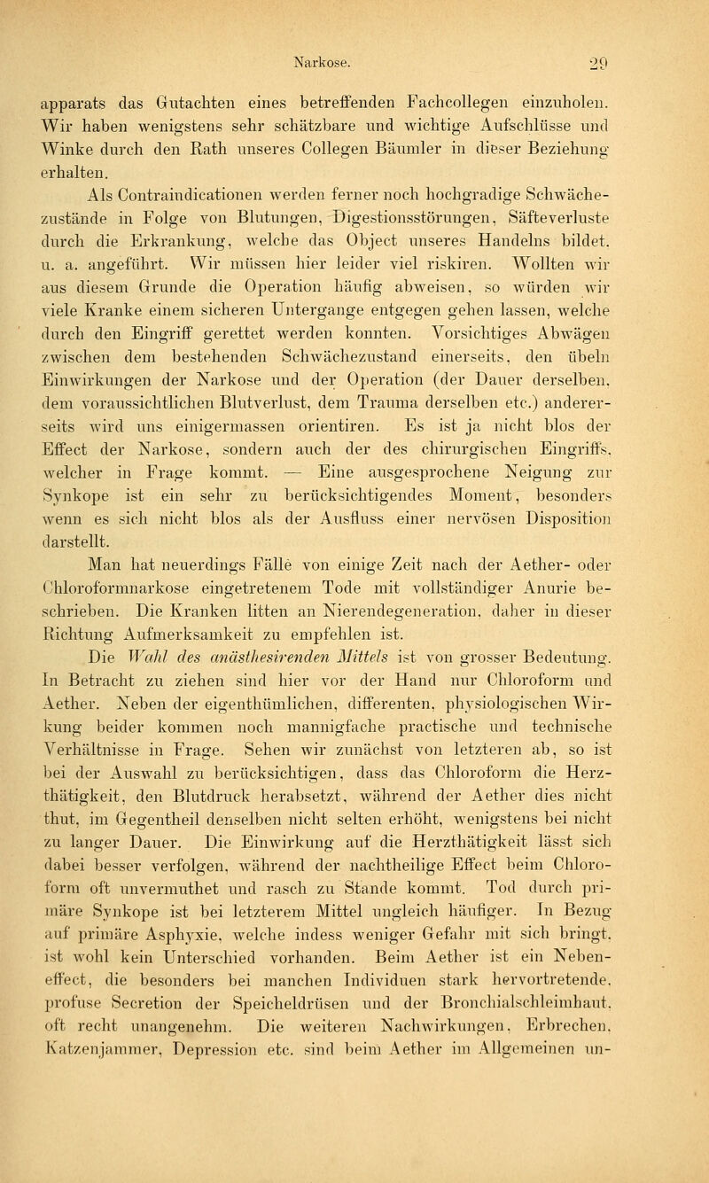 apparats das Gutachten eines betreffenden Fachcollegen einzuholen. Wir haben wenigstens sehr schätzbare und wichtige Aufschlüsse und Winke durch den Rath unseres Collegen Bäumler in dieser Beziehung erhalten. Als Contraindicationen werden ferner noch hochgradige Schwäche- zustände in Folge von Blutungen, Digestionsstörungen, Säfteverluste durch die Erkrankung, welche das Object unseres Handelns bildet. u. a. angeführt. Wir müssen hier leider viel riskiren. Wollten wir aus diesem Grunde die Operation häufig abweisen, so würden wir viele Kranke einem sicheren Untergange entgegen gehen lassen, welche durch den Eingriff gerettet werden konnten. Vorsichtiges Abwägen zwischen dem bestehenden Schwächezustand einerseits, den Übeln Einwirkungen der Narkose und der Operation (der Dauer derselben, dem voraussichtlichen Blutverlust, dem Trauma derselben etc.) anderer- seits wird uns einigermassen orientiren. Es ist ja nicht blos der Effect der Narkose, sondern auch der des chirurgischen Eingriffs. welcher in Frage kommt. — Eine ausgesprochene Neigung zur Synkope ist ein sehr zu berücksichtigendes Moment, besonders wenn es sich nicht blos als der Ausfluss einer nervösen Disposition darstellt. Man hat neuerdings Fälle von einige Zeit nach der Aether- oder Chloroformnarkose eingetretenem Tode mit vollständiger Anurie be- schrieben. Die Kranken litten an Nierendegeneration, daher in dieser Richtung Aufmerksamkeit zu empfehlen ist. Die Wahl des anästhesirenden Mittels ist von grosser Bedeutung. In Betracht zu ziehen sind hier vor der Hand nur Chloroform und Aether. Neben der eigenthümlichen, differenten, physiologischen Wir- kung beider kommen noch mannigfache practische und technische Verhältnisse in Frage. Sehen wir zunächst von letzteren ab, so ist bei der Auswahl zu berücksichtigen, dass das Chloroform die Herz- thätigkeit, den Blutdruck herabsetzt, während der Aether dies nicht thut, im Gegentheil denselben nicht selten erhöht, wenigstens bei nicht zu langer Dauer. Die Einwirkung auf die Herzthätigkeit lässt sich dabei besser verfolgen, während der nachtheilige Effect beim Chloro- form oft unvermuthet und rasch zu Stande kommt. Tod durch pri- märe Synkope ist bei letzterem Mittel ungleich häufiger. In Bezug auf primäre Asphyxie, welche indess weniger Gefahr mit sich bringt, ist wohl kein Unterschied vorhanden. Beim Aether ist ein Neben- effect, die besonders bei manchen Individuen stark hervortretende, profuse Secretion der Speicheldrüsen und der Bronchialschleimhaut, oft recht unangenehm. Die weiteren Nachwirkungen, Erbrechen. Katzenjammer, Depression etc. sind beim Aether im Allgemeinen un-