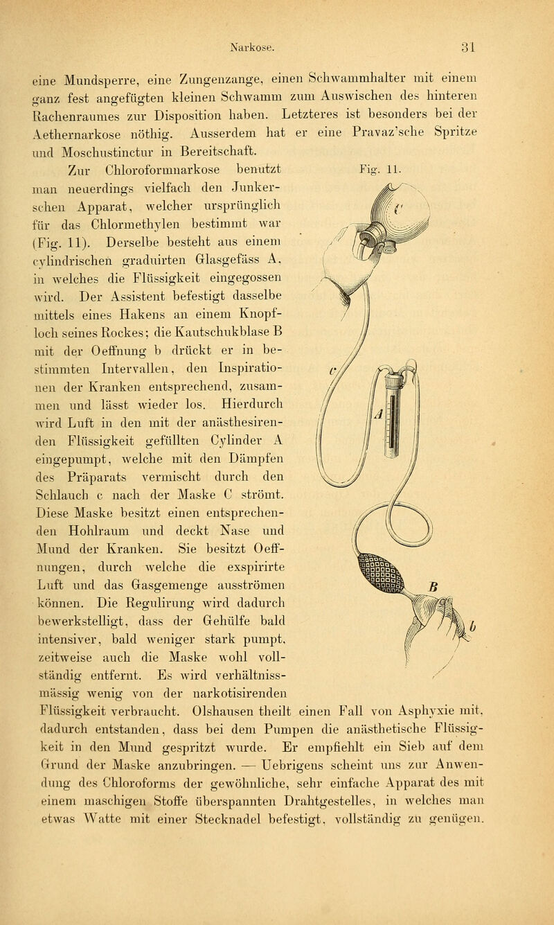 Fkr. 11. eine Mundsperre, eine Zungenzange, einen Schwammhalter mit einem o-anz fest angefügten kleinen Schwamm zum Auswischen des hinteren Rachenraumes zur Disposition haben. Letzteres ist besonders bei der Aethernarkose nöthig. Ausserdem hat er eine Pravaz'sche Spritze und Moschustinctur in Bereitschaft. Zur Chloroformnarkose benutzt man neuerdings vielfach den Junker- schen Apparat, welcher ursprünglich für das Chlormethylen bestimmt war (Fig. 11). Derselbe besteht aus einem cylindrischen graduirten Glasgefäss A, in welches die Flüssigkeit eingegossen wird. Der Assistent befestigt dasselbe mittels eines Hakens an einem Knopf- loch seines Rockes; die Kautschukblase B mit de,r Oeffnung b drückt er in be- stimmten Intervallen, den Inspiratio- nen der Kranken entsprechend, zusam- men und lässt wieder los. Hierdurch wird Luft in den mit der anästhesiren- den Flüssigkeit gefüllten Cylinder A eingepumpt, welche mit den Dämpfen des Präparats vermischt durch den Schlauch c nach der Maske C strömt. Diese Maske besitzt einen entsprechen- den Hohlraum und deckt Nase und Mund der Kranken. Sie besitzt Oeff- nungen, durch welche die exspirirte Luft und das Gasgemenge ausströmen können. Die Regulirung wird dadurch bewerkstelligt, dass der Gehülfe bald intensiver, bald weniger stark pumpt, zeitweise auch die Maske wohl voll- ständig entfernt. Es wird verhältniss- mässig wenig von der narkotisirenden Flüssigkeit verbraucht. Olshausen theilt einen Fall von Asphyxie mit, dadurch entstanden, dass bei dem Pumpen die anästhetische Flüssig- keit in den Mund gespritzt wurde. Er empfiehlt ein Sieb auf dem Grund der Maske anzubringen. — Uebrigens scheint uns zur Anwen- dung des Chloroforms der gewöhnliche, sehr einfache Apparat des mit einem maschigen Stoffe überspannten Drahtgestelles, in welches man etwas Watte mit einer Stecknadel befestigt, vollständig zu geniigen.