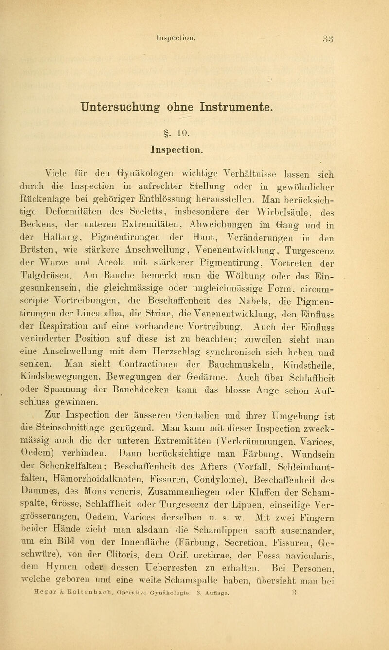 Untersuchung ohne Instrumente. §. 10. Inspection. Viele für den Gynäkologen wichtige Verhältnisse lassen sich clnrch die Inspection in aufrechter Stellung oder in gewöhnlicher Rückenlage bei gehöriger Entblössung herausstellen. Man berücksich- tige Deformitäten des Sceletts, insbesondere der Wirbelsäule, des Beckens, der unteren Extremitäten, Abweichungen im Gang und in der Haltung, Pigmentirungen der Haut, Veränderungen in den Brüsten, wie stärkere Anschwellung, Venenentwicklung, Turgescenz der Warze und Areola mit stärkerer Pigmentirung, Vortreten der Talgdrüsen. Am Bauche bemerkt man die Wölbung oder das Ein- gesunkensein, die gleichmässige oder ungleichmässige Form, circum- scripte Vortreibungen, die Beschaffenheit des Nabels, die Pigmen- tirungen der Linea alba, die Striae, die Venenentwicklung, den Einfluss der Respiration auf eine vorhandene Vortreibung. Auch der Einfluss veränderter Position auf diese ist zu beachten; zuweilen sieht man eine Anschwellung mit dem Herzschlag synchronisch sich heben und senken. Man sieht Contractionen der Bauchmuskeln, Kindstheile, Kindsbewegungen, Bewegungen der Gedärme. Auch über Schlaffheit oder Spannung der Bauchdecken kann das blosse Auge schon Auf- schluss gewinnen. Zur Inspection der äusseren Genitalien und ihrer Umgebung ist die Steinschnittlage genügend. Man kann mit dieser Inspection zweck- mässig auch die der unteren Extremitäten (Verkrümmungen, Varices. Oedem) verbinden. Dann berücksichtige man Färbung, Wundsein der Schenkelfalten; Beschaffenheit des Afters (Vorfall, Schleimhaut- falten, Hämorrhoidalknoten, Fissuren, Condylome), Beschaffenheit des Dammes, des Mons veneris, Zusammenliegen oder Klaffen der Scham- spalte, Grösse, Schlaffheit oder Turgescenz der Lippen, einseitige Ver- grösserungen, Oedem, Varices derselben u. s. w. Mit zwei Fingern beider Hände zieht man alsdann die Schamlippen sanft auseinander, um ein Bild von der Innenfläche (Färbung, Secretion, Fissuren, Ge- schwüre), von der Clitoris, dem Orif. urethrae, der Fossa navicularis, dem Hymen oder dessen Ueberresten zu erhalten. Bei Personen, welche geboren und eine weite Schamspalte haben, übersieht man bei He gar & Kaltenbach, Operative Gynäkologie. 3. Auflage. 3