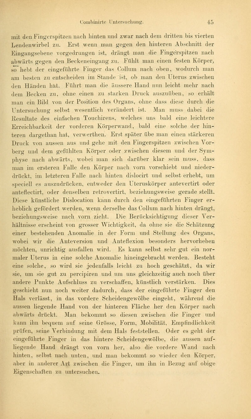 mit den Fingerspitzen nach hinten und zwar nach dem dritten bis vierten Lendenwirbel zu. Erst wenn man gegen den hinteren Abschnitt der Eingangsebene vorgedrungen ist, drängt man die Fingerspitzen nach abwärts gegen den Beckeneingang zu. Fühlt man einen festen Körper, sohebt der eingeführte Finger das Collum nach oben, wodurch man am besten zu entscheiden im Stande ist, ob man den Uterus zwischen den Händen hat. Führt man die äussere Hand nun leicht mehr nach dem Becken zu, ohne einen zu starken Druck auszuüben, so erhält man ein Bild von der Position des Organs, ohne class diese durch die Untersuchung selbst wesentlich verändert ist. Man muss dabei die Resultate des einfachen Touchirens, welches uns bald eine leichtere Erreichbarkeit der vorderen Körperwand, bald eine solche der hin- teren dargethan hat, verwerthen. Erst später übe man einen stärkeren Druck von aussen aus und gehe mit den Fingerspitzen zwischen Vor- berg und dem gefühlten Körper oder zwischen diesem und der Sym- physe nach abwärts, wobei man sich darüber klar sein muss, dass man im ersteren Falle den Körper nach vorn vorschiebt und nieder- drückt, im letzteren Falle nach hinten dislocirt und selbst erhebt, um speciell es auszudrücken, entweder den Uteruskörper antevertirt oder antenectirt, oder denselben retrovertirt, beziehungsweise gerade stellt. Diese künstliche Dislocation kann durch den eingeführten Finger er- heblich gefördert werden, wenn derselbe das Collum nach hinten drängt, beziehungsweise nach vorn zieht. Die Berücksichtigung dieser Ver- hältnisse erscheint von grosser Wichtigkeit, da ohne sie die Schätzung einer bestehenden Anomalie in der Form und Stellung des Organs, wobei wir die Anteversion und Anteflexion besonders hervorheben möchten, unrichtig ausfallen wird. Es kann selbst sehr gut ein nor- maler Uterus in eine solche Anomalie hineingebracht werden. Besteht eine solche, so wird sie jedenfalls leicht zu hoch geschätzt, da wir sie, um sie gut zu percipiren und um uns gleichzeitig auch noch über andere Punkte Aufschluss zu verschaffen, künstlich verstärken. Dies geschieht nun noch weiter dadurch, dass der eingeführte Finger den Hals verlässt, in das vordere Scheidengewölbe eingeht, während die aussen liegende Hand von der hinteren Fläche her den Körper nach abwärts drückt. Man bekommt so diesen zwischen die Finger und kann ihn bequem auf seine Grösse, Form, Mobilität, Empfindlichkeit prüfen, seine Verbindung mit dem Hals feststellen. Oder es geht der eingeführte Finger in das hintere Scheidengewölbe, die aussen auf- liegende Hand drängt von vorn her, also die vordere Wand nach hinten, selbst nach unten, und man bekommt so wieder den Körper, aber in anderer Art zwischen die Finger, um ihn in Bezug auf obige Eigenschaften zu untersuchen.