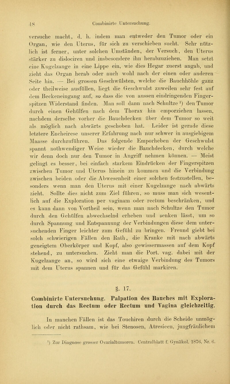 versuche macht, d. h. indem man entweder den Tumor oder ein Organ, wie den Uterus, für sich zu verschieben sucht. Sehr nütz- lieh ist ferner, unter solchen Umständen, der Versuch, den Uterus stärker zu dislociren und insbesondere ihn herabzuziehen. Man setzt eine Kugelzange in eine Lippe ein, wie dies Hegar zuerst angab, und zieht das Organ herab oder auch wohl nach der einen oder anderen Seite hin. — Bei grossen Geschwülsten, welche die Bauchhöhle ganz oder theilweise ausfüllen, liegt die Geschwulst zuweilen sehr fest auf dem Beckeneingang auf, so dass die von aussen eindringenden Finger- spitzen Widerstand finden. Man soll dann nach Schultze *) den Tumor durch einen Gehülfen nach dem Thorax hin emporziehen lassen, nachdem derselbe vorher die Bauchdecken über dem Tumor so weit als möglich nach abwärts geschoben hat. Leider ist gerade diese letztere Encheirese unserer Erfahrung nach nur schwer in ausgiebigem Maasse durchzuführen. Das folgende Emporheben der Geschwulst spannt nothwendiger Weise wieder die Bauchdecken, durch welche wir denn doch nur den Tumor in Angriff nehmen können. — Meist gelingt es besser, bei einfach starkem Eindrücken der Fingerspitzen zwischen Tumor und Uterus hinein zu kommen und die Verbindung zwischen beiden oder die Abwesenheit einer solchen festzustellen, be- sonders wenn man den Uterus mit einer Kugelzange nach abwärts zieht. Sollte dies nicht zum Ziel führen, so muss man sich wesent- lich auf die Exploration per vaginam oder rectum beschränken, und es kann dann von Vortheil sein, wenn man nach Schultze den Tumor durch den Gehülfen abwechselnd erheben und senken lässt, um so durch Spannung und Entspannung der Verbindungen diese dem unter- suchenden Finger leichter zum Gefühl zu bringen. Freund giebt bei solch schwierigen Fällen den Rath, die Kranke mit nach abwärts geneigtem Oberkörper und Kopf, also gewissermassen auf dem Kopf stehend, zu untersuchen. Zieht man die Port. vag. dabei mit der Kugelzange an, so wird sich eine etwaige Verbindung des Tumors mit dem Uterus spannen und für das Gefühl markiren. §• 17. €oinbinirte Untersuchung. Palpation des Bauches mit Explora- tion durch das Rectum oder Rectum und Vagina gleichzeitig. In manchen Fällen ist das Touchiren durch die Scheide unmög- lich oder nicht rathsam, wie bei Stenosen, Atresieen, jungfräulichem J) Zur Diagnose grosser Ovarialtumoren. Centralblatt f. Gynäkol. 1876, Nr. 6.