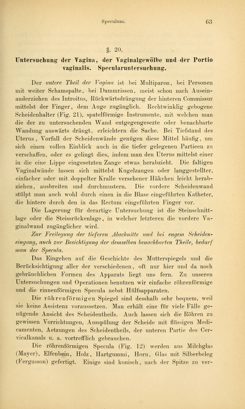 Speculum. ß3 §• 20. Untersuchung: der Vagina, der Tagin algewölbe und der Portio vaginalis. Specularuntersuchung. Der untere Theil der Vagina ist bei Multiparen, bei Personen mit weiter Schamspalte, bei Dammrissen, meist schon nach Ausein- anderziehen des Introitus, Rückwärtsdrängung der hinteren Commissur mittelst der Finger, dem Auge zugänglich. Rechtwinklig gebogene Scheidenhalter (Fig. 21), spateiförmige Instrumente, mit welchen man die der zu untersuchenden Wand entgegengesezte oder benachbarte Wandung auswärts drängt, erleichtern die Sache. Bei Tiefstand des Uterus , Vorfall der Scheidenwände genügen diese Mittel häufig, um sich einen vollen Einblick auch in die tiefer gelegenen Partieen zu verschaffen, oder es gelingt dies, indem man den Uterus mittelst einer in die eine Lippe eingesetzten Zange etwas herabzieht. Die faltigen Vaginalwände lassen sich mittelst Kugelzangen oder langgestellter, einfacher oder mit doppelter Kralle versehener Häkchen leicht herab- ziehen, ausbreiten und durchmustern. Die vordere Scheidenwand stülpt man auch wohl durch einen in die Blase eingeführten Katheter, die hintere durch den in das Rectum eingeführten Finger vor. Die Lagerung für derartige Untersuchung ist die Steinschnitt- lage oder die Steissrückenlage, in welcher letzteren die vordere Va- ginalwand zugänglicher wird. Znr Freilegimg der tieferen Abschnitte und bei engem Scheiden- eingang, auch zur Besichtigung der demselben benachbarten Theüe, bedarf man der Specula. Das Eingehen auf die Geschichte des Mutterspiegels und die Berücksichtigung aller der verschiedenen, oft nur hier und da noch gebräuchlichen Formen des Apparats liegt uns fern. Zu unseren Untersuchungen und Operationen benutzen wir einfache röhrenförmige und die rinnenförmigen Specula nebst Hülfsapparaten. Die röhrenförmigen Spiegel sind desshalb sehr bequem, weil sie keine Assistenz voraussetzen. Man erhält eine für viele Fälle ge- nügende Ansicht des Scheidentheils. Auch lassen sich die Röhren zu gewissen Vorrichtungen, Ausspülung der Scheide mit flüssigen Medi- camenten, Aetzungen des Scheidentheils, der unteren Partie des Cer- vicalkanals u. a. vortrefflich gebrauchen. Die röhrenförmigen Specula (Fig. 12) werden aus Milchglas (Mayer), Elfenbein, Holz, Hartgummi, Hörn, Glas mit Silberbeleg (Fergusson) gefertigt. Einige sind konisch, nach der Spitze zu ver-